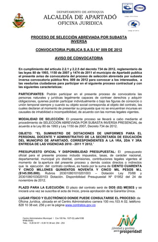 DEPARTAMENTO DE ANTIOQUIA

                       ALCALDÍA DE APARTADÓ
                                      OFICINA JURIDICA

           PROCESO DE SELECCIÓN ABREVIADA POR SUBASTA
                            INVERSA

               CONVOCATORIA PUBLICA S.A.S.I N° 009 DE 2012

                                   AVISO DE CONVOCATORIA

En cumplimiento del artículo 2.2.1 y 2.2.5 del decreto 734 de 2012, reglamentario de
las leyes 80 de 1993, 1150 de 2007 y 1474 de 2011 el municipio de Apartadó publica
el presente aviso de convocatoria del proceso de selección abreviada por subasta
inversa convocatoria pública Nro. 009 de 2012 para convocar a los interesados, a
las veedurías ciudadanas para participar en el siguiente proceso contractual y con
las siguientes características:

PARTICIPANTES: Podrán participar en el presente proceso de convocatoria las
personas naturales y jurídicas legalmente capaces de contraer derechos y adquirir
obligaciones, quienes podrán participar individualmente o bajo las figuras de consorcio o
unión temporal siempre y cuando su objeto social corresponda al objeto del contrato, las
cuales declaran al momento de presentar su propuesta que no se encuentran incursas en
causales de inhabilidad o incompatibilidad, de acuerdo con las normas legales vigentes.

MODALIDAD DE SELECCIÓN: El presente proceso se llevará a cabo mediante el
procedimiento de SELECCIÓN ABREVIADA POR SUBASTA INVERSA PRESENCIAL de
acuerdo a la Ley 80 de 1993 y Ley 1150 de 2007, Decreto 734 de 2012.

OBJETO: “EL SUMINISTRO DE DOTACIONES DE UNIFORMES PARA EL
PERSONAL DOCENTE Y ADMINISTRATIVO DE LA SECRETARÍA DE EDUCACIÓN
DEL MUNICIPIO DE APARTADÓ, CORRESPONDIENTES A LA 1RA, 2DA Y 3RA
ENTREGA DE LAS VIGENCIAS 2010 - 2011 Y 2012.”

PRESUPUESTO OFICIAL Y DISPONIBILIDAD PRESUPUESTAL: El presupuesto
oficial para el presente proceso incluido impuestos, tasas, de carácter nacional,
departamental, municipal y/o distrital, comisiones, contribuciones legales vigentes al
momento de la apertura del presente proceso y demás costos directos o indirectos
que la ejecución del contrato conlleve, es hasta por la suma de CIENTO CUARENTA
Y CINCO MILLONES QUINIENTOS NOVENTA Y CINCO MIL PESOS M.L
($145.595.000). Rubros 203010801010201003 – Dotación Ley 70/88 y
20301080103020103 Dotación. Disponibilidad Presupuestal Nº 01952 del 24 de
noviembre de 2012.

PLAZO PARA LA EJECUCIÓN: El plazo del contrato será de DOS (02) MESES y se
iniciará una vez se suscriba el acta de Inicio, previa aprobación de la Garantía Única.

LUGAR FÍSICO Y ELECTRÓNICO DONDE PUEDE CONSULTARSE EL PROCESO: de
Oficina Jurídica, ubicada en el Centro Administrativo carrera 100 nro.103 A 02, teléfono
828 10 38 ext. 256 y en la página www.contratos.gov.co



   Centro Administrativo Municipal / Cra 100 No. 103ª-02,calle103B
   Nª98-55/83
   Tels.: 8 28 04 57 – 8 28 10 38 ext: 254 - 253
   E-mail: comunicapartado@yahoo.es / www.apartado-antioquia.gov.co
 