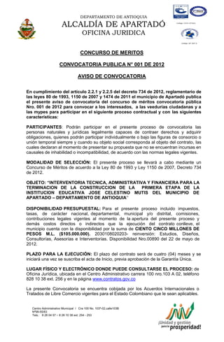 DEPARTAMENTO DE ANTIOQUIA

                       ALCALDÍA DE APARTADÓ
                                      OFICINA JURIDICA

                                    CONCURSO DE MERITOS

                      CONVOCATORIA PUBLICA N° 001 DE 2012

                                   AVISO DE CONVOCATORIA

En cumplimiento del artículo 2.2.1 y 2.2.5 del decreto 734 de 2012, reglamentario de
las leyes 80 de 1993, 1150 de 2007 y 1474 de 2011 el municipio de Apartadó publica
el presente aviso de convocatoria del concurso de méritos convocatoria pública
Nro. 001 de 2012 para convocar a los interesados, a las veedurías ciudadanas y a
las mypes para participar en el siguiente proceso contractual y con las siguientes
características:

PARTICIPANTES: Podrán participar en el presente proceso de convocatoria las
personas naturales y jurídicas legalmente capaces de contraer derechos y adquirir
obligaciones, quienes podrán participar individualmente o bajo las figuras de consorcio o
unión temporal siempre y cuando su objeto social corresponda al objeto del contrato, las
cuales declaran al momento de presentar su propuesta que no se encuentran incursas en
causales de inhabilidad o incompatibilidad, de acuerdo con las normas legales vigentes.

MODALIDAD DE SELECCIÓN: El presente proceso se llevará a cabo mediante un
Concurso de Méritos de acuerdo a la Ley 80 de 1993 y Ley 1150 de 2007, Decreto 734
de 2012.

OBJETO: “INTERVENTORIA TECNICA, ADMINISTRATIVA Y FINANCIERA PARA LA
TERMINACION DE LA CONSTRUCCION DE LA         PRIMERA ETAPA DE LA
INSTITUCION EDUCATIVA JOSE CELESTINO MUTIS DEL MUNICIPIO DE
APARTADO – DEPARTAMENTO DE ANTIOQUIA”

DISPONIBILIDAD PRESUPUESTAL: Para el presente proceso incluido impuestos,
tasas, de carácter nacional, departamental, municipal y/o distrital, comisiones,
contribuciones legales vigentes al momento de la apertura del presente proceso y
demás costos directos o indirectos que la ejecución del contrato conlleve, el
municipio cuenta con la disponibilidad por la suma de CIENTO CINCO MILLONES DE
PESOS M.L. ($105.000.000). 2030108020203- reinversión: Estudios, Diseños,
Consultorías, Asesorías e Interventorías. Disponibilidad Nro.00890 del 22 de mayo de
2012.

PLAZO PARA LA EJECUCIÓN: El plazo del contrato será de cuatro (04) meses y se
iniciará una vez se suscriba el acta de Inicio, previa aprobación de la Garantía Única.

LUGAR FÍSICO Y ELECTRÓNICO DONDE PUEDE CONSULTARSE EL PROCESO: de
Oficina Jurídica, ubicada en el Centro Administrativo carrera 100 nro.103 A 02, teléfono
828 10 38 ext. 256 y en la página www.contratos.gov.co

La presente Convocatoria se encuentra cobijada por los Acuerdos Internacionales o
Tratados de Libre Comercio vigentes para el Estado Colombiano que le sean aplicables.


   Centro Administrativo Municipal / Cra 100 No. 103ª-02,calle103B
   Nª98-55/83
   Tels.: 8 28 04 57 – 8 28 10 38 ext: 254 - 253
   E-mail: comunicapartado@yahoo.es / www.apartado-antioquia.gov.co
 