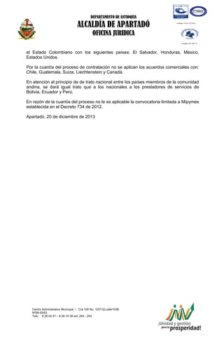 DEPARTAMENTO DE ANTIOQUIA

ALCALDÍA DE APARTADÓ
OFICINA JURIDICA
el Estado Colombiano con los siguientes países: El Salvador, Honduras, México,
Estados Unidos.
Por la cuantía del proceso de contratación no se aplican los acuerdos comerciales con:
Chile, Guatemala, Suiza, Liechtenstein y Canadá.
En atención al principio de de trato nacional entre los países miembros de la comunidad
andina, se dará igual trato que a los nacionales a los prestadores de servicios de
Bolivia, Ecuador y Perú.
En razón de la cuantía del proceso no le es aplicable la convocatoria limitada a Mipymes
establecida en el Decreto 734 de 2012.
Apartadó, 20 de diciembre de 2013

Centro Administrativo Municipal / Cra 100 No. 103ª-02,calle103B
Nª98-55/83
Tels.: 8 28 04 57 – 8 28 10 38 ext: 254 - 253
E-mail: comunicapartado@yahoo.es / www.apartado-antioquia.gov.co

 