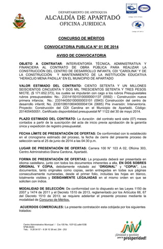 DEPARTAMENTO DE ANTIOQUIA
ALCALDÍA DE APARTADÓ
OFICINA JURIDICA
Centro Administrativo Municipal / Cra 100 No. 103ª-02,calle103B
Nª98-55/83
Tels.: 8 28 04 57 – 8 28 10 38 ext: 254 - 253
E-mail: comunicapartado@yahoo.es / www.apartado-antioquia.gov.co
CONCURSO DE MÉRITOS
CONVOCATORIA PUBLICA N° 01 DE 2014
AVISO DE CONVOCATORIA
OBJETO A CONTRATAR: INTERVENTORÍA TÉCNICA, ADMINISTRATIVA Y
FINANCIERA AL CONTRATO DE OBRA PÚBLICA PARA REALIZAR LA
CONSTRUCCIÓN DEL CENTRO DE DESARROLLO INFANTIL CDI “CAROLINA” Y DE
LA CONSTRUCCIÓN Y MANTENIMIENTO DE LA INSTITUCIÓN EDUCATIVA
“HERACLIO MENA PADILLA” EN EL MUNICIPIO DE APARTADO
VALOR ESTIMADO DEL CONTRATO: CIENTO SETENTA Y UN MILLONES
SEISCIENTOS CINCUENTA Y DOS MIL TRESCIENTOS SETENTA Y TRES PESOS
M/CTE. ($ 171.652.373), los cuales se imputarán con cago a los rubros Presupuestales
rubros presupuestales: No.: 2331415010100000001137 (0592) - Construcción nueva
primera infancia; No.: 233144350100000003101 (0943) Construcción del centro de
desarrollo infantil; No. 2330108010604000004134 (0685) Pre inversión: Interventoría.
Proyecto: Construcción del CDI Carolina en el Municipio de Apartadó. Código:
201405450051. Certificado disponibilidad presupuestal Nº 1122 del 30 de mayo 2014.
PLAZO ESTIMADO DEL CONTRATO: La duración del contrato será siete (07) meses
contados a partir de la suscripción del acta de inicio previa aprobación de la garantía
única y expedición de registro presupuestal.
FECHA LÍMITE DE PRESENTACIÓN DE OFERTAS: De conformidad con lo establecido
en el cronograma estimado del proceso, la fecha de cierre del presente proceso de
selección sería el 25 de junio de 2014 a las 04:30 p.m.
LUGAR DE PRESENTACIÓN DE OFERTAS: Carrera 100 N° 103 A 02, Oficina 303,
Centro Administrativo Diana Cardona, Apartadó.
FORMA DE PRESENTACIÓN DE OFERTAS: La propuesta deberá ser presentada en
idioma castellano, junto con todos los documentos inherentes a ella, EN DOS SOBRES
ORIGINAL Y COPIA, debidamente rotulado así “ORIGINAL” y “COPIA”. Los
documentos, tanto originales como copias, serán entregadas en todas sus páginas
consecutivamente numeradas, desde el primer folio, incluidas las hojas en blanco,
totalmente visibles y DEBIDAMENTE LEGAJADAS en el mismo orden en que se
soliciten con índice.
MODALIDAD DE SELECCIÓN: De conformidad con lo dispuesto en las Leyes 1150 de
2007 y 1474 de 2011 y el Decreto 1510 de 2013, reglamentado por los Artículos 66, 67
del Decreto 1510 de 2013; se requiere adelantar el presente proceso mediante la
modalidad de Concurso de Méritos.
ACUERDOS COMERCIALES: La presente contratación esta cobijada por los siguientes
tratados:
 