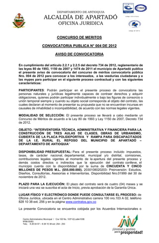 DEPARTAMENTO DE ANTIOQUIA

                       ALCALDÍA DE APARTADÓ
                                      OFICINA JURIDICA

                                    CONCURSO DE MERITOS

                      CONVOCATORIA PUBLICA N° 004 DE 2012

                                   AVISO DE CONVOCATORIA

En cumplimiento del artículo 2.2.1 y 2.2.5 del decreto 734 de 2012, reglamentario de
las leyes 80 de 1993, 1150 de 2007 y 1474 de 2011 el municipio de Apartadó publica
el presente aviso de convocatoria del concurso de méritos convocatoria pública
Nro. 004 de 2012 para convocar a los interesados, a las veedurías ciudadanas y a
las mypes para participar en el siguiente proceso contractual y con las siguientes
características:

PARTICIPANTES: Podrán participar en el presente proceso de convocatoria las
personas naturales y jurídicas legalmente capaces de contraer derechos y adquirir
obligaciones, quienes podrán participar individualmente o bajo las figuras de consorcio o
unión temporal siempre y cuando su objeto social corresponda al objeto del contrato, las
cuales declaran al momento de presentar su propuesta que no se encuentran incursas en
causales de inhabilidad o incompatibilidad, de acuerdo con las normas legales vigentes.

MODALIDAD DE SELECCIÓN: El presente proceso se llevará a cabo mediante un
Concurso de Méritos de acuerdo a la Ley 80 de 1993 y Ley 1150 de 2007, Decreto 734
de 2012.

OBJETO: “INTERVENTORÍA TÉCNICA, ADMINISTRATIVA Y FINANCIERA PARA LA
CONSTRUCCIÓN DE TRES AULAS DE CLASES, OBRAS DE URBANISMO,
CUBIERTA DE LA PLACA POLIDEPORTIVA Y RAMPA PARA DISCAPACITADOS
DE LA I.E. RURAL EL REPOSO DEL MUNICIPIO DE APARTADÓ –
DEPARTAMENTO DE ANTIOQUIA”

DISPONIBILIDAD PRESUPUESTAL: Para el presente proceso incluido impuestos,
tasas, de carácter nacional, departamental, municipal y/o distrital, comisiones,
contribuciones legales vigentes al momento de la apertura del presente proceso y
demás costos directos o indirectos que la ejecución del contrato conlleve, el
municipio cuenta con la disponibilidad por la suma de CINCUENTA Y CINCO
MILLONES DE PESOS M.L. ($55.000.000). 2030108020203- Preinversión: Estudios,
Diseños, Consultorías, Asesorías e Interventorías. Disponibilidad Nro.01999 del 30 de
noviembre de 2012.

PLAZO PARA LA EJECUCIÓN: El plazo del contrato será de cuatro (04) meses y se
iniciará una vez se suscriba el acta de Inicio, previa aprobación de la Garantía Única.

LUGAR FÍSICO Y ELECTRÓNICO DONDE PUEDE CONSULTARSE EL PROCESO: de
Oficina Jurídica, ubicada en el Centro Administrativo carrera 100 nro.103 A 02, teléfono
828 10 38 ext. 256 y en la página www.contratos.gov.co

La presente Convocatoria se encuentra cobijada por los Acuerdos Internacionales o


   Centro Administrativo Municipal / Cra 100 No. 103ª-02,calle103B
   Nª98-55/83
   Tels.: 8 28 04 57 – 8 28 10 38 ext: 254 - 253
   E-mail: comunicapartado@yahoo.es / www.apartado-antioquia.gov.co
 
