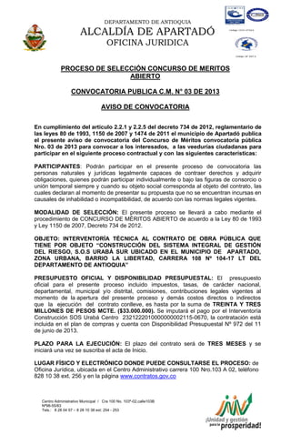 DEPARTAMENTO DE ANTIOQUIA
ALCALDÍA DE APARTADÓ
OFICINA JURIDICA
Centro Administrativo Municipal / Cra 100 No. 103ª-02,calle103B
Nª98-55/83
Tels.: 8 28 04 57 – 8 28 10 38 ext: 254 - 253
E-mail: comunicapartado@yahoo.es / www.apartado-antioquia.gov.co
PROCESO DE SELECCIÓN CONCURSO DE MERITOS
ABIERTO
CONVOCATORIA PUBLICA C.M. N° 03 DE 2013
AVISO DE CONVOCATORIA
En cumplimiento del artículo 2.2.1 y 2.2.5 del decreto 734 de 2012, reglamentario de
las leyes 80 de 1993, 1150 de 2007 y 1474 de 2011 el municipio de Apartadó publica
el presente aviso de convocatoria del Concurso de Méritos convocatoria pública
Nro. 03 de 2013 para convocar a los interesados, a las veedurías ciudadanas para
participar en el siguiente proceso contractual y con las siguientes características:
PARTICIPANTES: Podrán participar en el presente proceso de convocatoria las
personas naturales y jurídicas legalmente capaces de contraer derechos y adquirir
obligaciones, quienes podrán participar individualmente o bajo las figuras de consorcio o
unión temporal siempre y cuando su objeto social corresponda al objeto del contrato, las
cuales declaran al momento de presentar su propuesta que no se encuentran incursas en
causales de inhabilidad o incompatibilidad, de acuerdo con las normas legales vigentes.
MODALIDAD DE SELECCIÓN: El presente proceso se llevará a cabo mediante el
procedimiento de CONCURSO DE MÉRITOS ABIERTO de acuerdo a la Ley 80 de 1993
y Ley 1150 de 2007, Decreto 734 de 2012.
OBJETO: INTERVENTORÍA TÉCNICA AL CONTRATO DE OBRA PÚBLICA QUE
TIENE POR OBJETO “CONSTRUCCIÓN DEL SISTEMA INTEGRAL DE GESTIÓN
DEL RIESGO, S.O.S URABÁ SUR UBICADO EN EL MUNICIPIO DE APARTADO,
ZONA URBANA, BARRIO LA LIBERTAD, CARRERA 108 Nº 104-17 LT DEL
DEPARTAMENTO DE ANTIOQUIA”
PRESUPUESTO OFICIAL Y DISPONIBILIDAD PRESUPUESTAL: El presupuesto
oficial para el presente proceso incluido impuestos, tasas, de carácter nacional,
departamental, municipal y/o distrital, comisiones, contribuciones legales vigentes al
momento de la apertura del presente proceso y demás costos directos o indirectos
que la ejecución del contrato conlleve, es hasta por la suma de TREINTA Y TRES
MILLONES DE PESOS MCTE. ($33.000.000). Se imputará el pago por el Interventoría
Construcción SOS Urabá Centro 2321222010000000002115-0670, la contratación está
incluida en el plan de compras y cuenta con Disponibilidad Presupuestal Nº 972 del 11
de junio de 2013.
PLAZO PARA LA EJECUCIÓN: El plazo del contrato será de TRES MESES y se
iniciará una vez se suscriba el acta de Inicio.
LUGAR FÍSICO Y ELECTRÓNICO DONDE PUEDE CONSULTARSE EL PROCESO: de
Oficina Jurídica, ubicada en el Centro Administrativo carrera 100 Nro.103 A 02, teléfono
828 10 38 ext. 256 y en la página www.contratos.gov.co
 