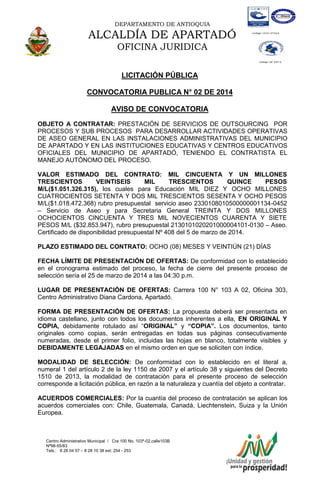 DEPARTAMENTO DE ANTIOQUIA

ALCALDÍA DE APARTADÓ
OFICINA JURIDICA
LICITACIÓN PÚBLICA
CONVOCATORIA PUBLICA N° 02 DE 2014
AVISO DE CONVOCATORIA
OBJETO A CONTRATAR: PRESTACIÓN DE SERVICIOS DE OUTSOURCING POR
PROCESOS Y SUB PROCESOS PARA DESARROLLAR ACTIVIDADES OPERATIVAS
DE ASEO GENERAL EN LAS INSTALACIONES ADMINISTRATIVAS DEL MUNICIPIO
DE APARTADO Y EN LAS INSTITUCIONES EDUCATIVAS Y CENTROS EDUCATIVOS
OFICIALES DEL MUNICIPIO DE APARTADÓ, TENIENDO EL CONTRATISTA EL
MANEJO AUTÓNOMO DEL PROCESO.
VALOR ESTIMADO DEL CONTRATO: MIL CINCUENTA Y UN MILLONES
TRESCIENTOS
VEINTISEIS
MIL
TRESCIENTOS
QUINCE
PESOS
M/L($1.051.326.315), los cuales para Educación MIL DIEZ Y OCHO MILLONES
CUATROCIENTOS SETENTA Y DOS MIL TRESCIENTOS SESENTA Y OCHO PESOS
M/L($1.018.472.368) rubro presupuestal servicio aseo 2330108010500000001134-0452
– Servicio de Aseo y para Secretaria General TREINTA Y DOS MILLONES
OCHOCIENTOS CINCUENTA Y TRES MIL NOVECIENTOS CUARENTA Y SIETE
PESOS M/L ($32.853.947), rubro presupuestal 2130101020201000004101-0130 – Aseo.
Certificado de disponibilidad presupuestal Nº 408 del 5 de marzo de 2014.
PLAZO ESTIMADO DEL CONTRATO: OCHO (08) MESES Y VEINTIÚN (21) DÍAS
FECHA LÍMITE DE PRESENTACIÓN DE OFERTAS: De conformidad con lo establecido
en el cronograma estimado del proceso, la fecha de cierre del presente proceso de
selección sería el 25 de marzo de 2014 a las 04:30 p.m.
LUGAR DE PRESENTACIÓN DE OFERTAS: Carrera 100 N° 103 A 02, Oficina 303,
Centro Administrativo Diana Cardona, Apartadó.
FORMA DE PRESENTACIÓN DE OFERTAS: La propuesta deberá ser presentada en
idioma castellano, junto con todos los documentos inherentes a ella, EN ORIGINAL Y
COPIA, debidamente rotulado así “ORIGINAL” y “COPIA”. Los documentos, tanto
originales como copias, serán entregadas en todas sus páginas consecutivamente
numeradas, desde el primer folio, incluidas las hojas en blanco, totalmente visibles y
DEBIDAMENTE LEGAJADAS en el mismo orden en que se soliciten con índice.
MODALIDAD DE SELECCIÓN: De conformidad con lo establecido en el literal a,
numeral 1 del artículo 2 de la ley 1150 de 2007 y el artículo 38 y siguientes del Decreto
1510 de 2013, la modalidad de contratación para el presente proceso de selección
corresponde a licitación pública, en razón a la naturaleza y cuantía del objeto a contratar.
ACUERDOS COMERCIALES: Por la cuantía del proceso de contratación se aplican los
acuerdos comerciales con: Chile, Guatemala, Canadá, Liechtenstein, Suiza y la Unión
Europea.

Centro Administrativo Municipal / Cra 100 No. 103ª-02,calle103B
Nª98-55/83
Tels.: 8 28 04 57 – 8 28 10 38 ext: 254 - 253
E-mail: comunicapartado@yahoo.es / www.apartado-antioquia.gov.co

 