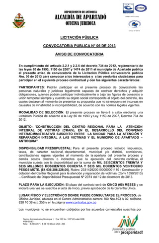 DEPARTAMENTO DE ANTIOQUIA

ALCALDÍA DE APARTADÓ
OFICINA JURIDICA
LICITACIÓN PÚBLICA
CONVOCATORIA PUBLICA N° 06 DE 2013
AVISO DE CONVOCATORIA
En cumplimiento del artículo 2.2.1 y 2.2.5 del decreto 734 de 2012, reglamentario de
las leyes 80 de 1993, 1150 de 2007 y 1474 de 2011 el municipio de Apartadó publica
el presente aviso de convocatoria de la Licitación Pública convocatoria pública
Nro. 06 de 2013 para convocar a los interesados y a las veedurías ciudadanas para
participar en el siguiente proceso contractual y con las siguientes características:
PARTICIPANTES: Podrán participar en el presente proceso de convocatoria las
personas naturales y jurídicas legalmente capaces de contraer derechos y adquirir
obligaciones, quienes podrán participar individualmente o bajo las figuras de consorcio o
unión temporal siempre y cuando su objeto social corresponda al objeto del contrato, las
cuales declaran al momento de presentar su propuesta que no se encuentran incursas en
causales de inhabilidad o incompatibilidad, de acuerdo con las normas legales vigentes.
MODALIDAD DE SELECCIÓN: El presente proceso se llevará a cabo mediante una
Licitación Pública de acuerdo a la Ley 80 de 1993 y Ley 1150 de 2007, Decreto 734 de
2012.
OBJETO: “CONSTRUCCIÓN DEL CENTRO REGIONAL PARA LA ATENCIÓN
INTEGRAL DE VICTIMAS (CRAIV), EN EL DESARROLLO DEL CONVENIO
INTERADMINISTRATIVO SUSCRITO ENTRE LA UNIDAD PARA LA ATENCIÓN Y
REPARACIÓN INTEGRAL A LAS VICTIMAS Y EL MUNICIPIO DE APARTADO –
ANTIOQUIA”
DISPONIBILIDAD PRESUPUESTAL: Para el presente proceso incluido impuestos,
tasas, de carácter nacional, departamental, municipal y/o distrital, comisiones,
contribuciones legales vigentes al momento de la apertura del presente proceso y
demás costos directos o indirectos que la ejecución del contrato conlleve, el
municipio cuenta con la disponibilidad por la suma de MIL SEISCIENTOS TREINTA Y
SEIS MILLONES DOSCIENTOS OCHENTA Y SEIS MIL DOCIENTOS VEINTIOCHO
PESOS MCTE. ($1.636.286.228,00), Rubro: 2331429200100000001110 - Construcción y
dotación del Centro Regional para la atención y reparación de victimas (Conv 1590/2013)
-. Certificado de Disponibilidad Presupuestal Nº 2374 del 12 de diciembre de 2013.
PLAZO PARA LA EJECUCIÓN: El plazo del contrato será de CINCO (05) MESES y se
iniciará una vez se suscriba el acta de Inicio, previa aprobación de la Garantía Única.
LUGAR FÍSICO Y ELECTRÓNICO DONDE PUEDE CONSULTARSE EL PROCESO: de
Oficina Jurídica, ubicada en el Centro Administrativo carrera 100 Nro.103 A 02, teléfono
828 10 38 ext. 256 y en la página www.contratos.gov.co
Los municipios no se encuentran cobijados por los acuerdos comerciales suscritos por
Centro Administrativo Municipal / Cra 100 No. 103ª-02,calle103B
Nª98-55/83
Tels.: 8 28 04 57 – 8 28 10 38 ext: 254 - 253
E-mail: comunicapartado@yahoo.es / www.apartado-antioquia.gov.co

 