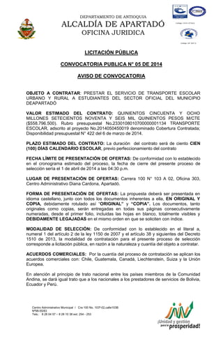 DEPARTAMENTO DE ANTIOQUIA

ALCALDÍA DE APARTADÓ
OFICINA JURIDICA
LICITACIÓN PÚBLICA
CONVOCATORIA PUBLICA N° 05 DE 2014
AVISO DE CONVOCATORIA
OBJETO A CONTRATAR: PRESTAR EL SERVICIO DE TRANSPORTE ESCOLAR
URBANO Y RURAL A ESTUDIANTES DEL SECTOR OFICIAL DEL MUNICIPIO
DEAPARTADÓ
VALOR ESTIMADO DEL CONTRATO: QUINIENTOS CINCUENTA Y OCHO
MILLONES SETECIENTOS NOVENTA Y SEIS MIL QUINIENTOS PESOS M/CTE
($558.796.500). Rubro presupuestal No.2330108010700000001134 TRANSPORTE
ESCOLAR, adscrito al proyecto No.2014050450019 denominado Cobertura Contratada;
Disponibilidad presupuestal N° 422 del 6 de marzo de 2014.
PLAZO ESTIMADO DEL CONTRATO: La duración del contrato será de ciento CIEN
(100) DÍAS CALENDARIO ESCOLAR, previo perfeccionamiento del contrato
FECHA LÍMITE DE PRESENTACIÓN DE OFERTAS: De conformidad con lo establecido
en el cronograma estimado del proceso, la fecha de cierre del presente proceso de
selección sería el 1 de abril de 2014 a las 04:30 p.m.
LUGAR DE PRESENTACIÓN DE OFERTAS: Carrera 100 N° 103 A 02, Oficina 303,
Centro Administrativo Diana Cardona, Apartadó.
FORMA DE PRESENTACIÓN DE OFERTAS: La propuesta deberá ser presentada en
idioma castellano, junto con todos los documentos inherentes a ella, EN ORIGINAL Y
COPIA, debidamente rotulado así “ORIGINAL” y “COPIA”. Los documentos, tanto
originales como copias, serán entregadas en todas sus páginas consecutivamente
numeradas, desde el primer folio, incluidas las hojas en blanco, totalmente visibles y
DEBIDAMENTE LEGAJADAS en el mismo orden en que se soliciten con índice.
MODALIDAD DE SELECCIÓN: De conformidad con lo establecido en el literal a,
numeral 1 del artículo 2 de la ley 1150 de 2007 y el artículo 38 y siguientes del Decreto
1510 de 2013, la modalidad de contratación para el presente proceso de selección
corresponde a licitación pública, en razón a la naturaleza y cuantía del objeto a contratar.
ACUERDOS COMERCIALES: Por la cuantía del proceso de contratación se aplican los
acuerdos comerciales con: Chile, Guatemala, Canadá, Liechtenstein, Suiza y la Unión
Europea.
En atención al principio de trato nacional entre los países miembros de la Comunidad
Andina, se dará igual trato que a los nacionales a los prestadores de servicios de Bolivia,
Ecuador y Perú.

Centro Administrativo Municipal / Cra 100 No. 103ª-02,calle103B
Nª98-55/83
Tels.: 8 28 04 57 – 8 28 10 38 ext: 254 - 253
E-mail: comunicapartado@yahoo.es / www.apartado-antioquia.gov.co

 