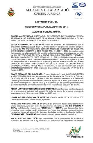 DEPARTAMENTO DE ANTIOQUIA

ALCALDÍA DE APARTADÓ
OFICINA JURIDICA
LICITACIÓN PÚBLICA
CONVOCATORIA PUBLICA N° 01 DE 2014
AVISO DE CONVOCATORIA
OBJETO A CONTRATAR: PRESTACIÓN DE SERVICIOS DE VIGILANCIA PRIVADA
ARMADA EN LAS INSTALACIONES DE LA ADMINISTRACIÓN MUNICIPAL Y EN LAS
INSTITUCIONES Y CENTROS EDUCATIVOS OFICIALES.
VALOR ESTIMADO DEL CONTRATO: Valor del contrato. En concordancia con la
circular No. 20143200000025 de 2014, el valor estimado del presente contrato se fija en
la suma de: MIL OCHOCIENTOS SESENTA MILLONES SETECIENTOS ONCE MIL
OCHOCIENTOS SESENTA Y SEIS PESOS M/L. ($1.860.711.866), los cuales serian
fraccionados para la prestación del servicio en las instituciones educativas por un valor
de MIL SETECIENTOS TREINTA Y NUEVE MILLONES TRECIENTOS TREINTA Y
TRES MIL NOVECIENTOS ONCE PESOS M/L. ($1.739.333.911) el cual será financiado
con el rubro presupuestal 2330108010500000003134-0527 servicio de vigilancia y para
las instalaciones de la Administración Municipal y edificios anexos un valor de CIENTO
VEINTIÚN MILLONES TRESCIENTOS SETENTA Y SIETE MIL NOVECIENTOS
CINCUENTA Y CINCO PESOS M/L ($121.377.955), el cual se financiara con el rubro
2130101020201000003101-0129. Vigilancia. Disponibilidad presupuestal N° 409 del 5 de
marzo de 2014.
PLAZO ESTIMADO DEL CONTRATO: El plazo de ejecución será de OCHO (8) MESES
Y VEINTIÚN (21) DÍAS para los servicios de la Secretaría de Educación y Cultura y
OCHO (8) MESES Y CINCO (5) DÍAS para los servicios prestados a la Secretaría
General y de Servicios Administrativos, contados a partir de la fecha que indique el acta
de inicio suscrita por el CONTRATISTA y el Supervisor (a) del contrato y/o hasta agotar
el valor del contrato, previo el cumplimiento de los requisitos de ejecución del mismo.
FECHA LÍMITE DE PRESENTACIÓN DE OFERTAS: De conformidad con lo establecido
en el cronograma estimado del proceso, la fecha de cierre del presente proceso de
selección sería el 25 de marzo de 2014 a las 04:00 p.m.
LUGAR DE PRESENTACIÓN DE OFERTAS: Carrera 100 N° 103 A 02, Oficina 303,
Centro Administrativo Diana Cardona, Apartadó.
FORMA DE PRESENTACIÓN DE OFERTAS: La propuesta deberá ser presentada en
idioma castellano, junto con todos los documentos inherentes a ella, EN ORIGINAL Y
COPIA, debidamente rotulado así “ORIGINAL” y “COPIA”. Los documentos, tanto
originales como copias, serán entregadas en todas sus páginas consecutivamente
numeradas, desde el primer folio, incluidas las hojas en blanco, totalmente visibles y
DEBIDAMENTE LEGAJADAS en el mismo orden en que se soliciten con índice.
MODALIDAD DE SELECCIÓN: De conformidad con lo establecido en el literal a,
numeral 1 del artículo 2 de la ley 1150 de 2007 y el artículo 38 y siguientes del Decreto

Centro Administrativo Municipal / Cra 100 No. 103ª-02,calle103B
Nª98-55/83
Tels.: 8 28 04 57 – 8 28 10 38 ext: 254 - 253
E-mail: comunicapartado@yahoo.es / www.apartado-antioquia.gov.co

 