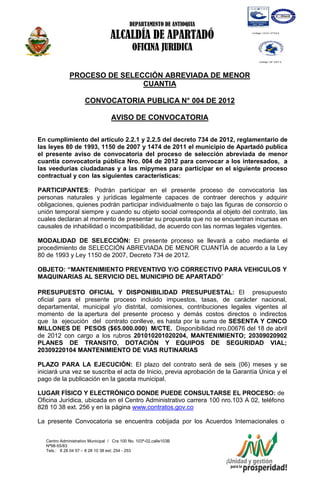 DEPARTAMENTO DE ANTIOQUIA

                                  ALCALDÍA DE APARTADÓ
                                             OFICINA JURIDICA

              PROCESO DE SELECCIÓN ABREVIADA DE MENOR
                              CUANTIA

                      CONVOCATORIA PUBLICA N° 004 DE 2012

                                   AVISO DE CONVOCATORIA

En cumplimiento del artículo 2.2.1 y 2.2.5 del decreto 734 de 2012, reglamentario de
las leyes 80 de 1993, 1150 de 2007 y 1474 de 2011 el municipio de Apartadó publica
el presente aviso de convocatoria del proceso de selección abreviada de menor
cuantía convocatoria pública Nro. 004 de 2012 para convocar a los interesados, a
las veedurías ciudadanas y a las mipymes para participar en el siguiente proceso
contractual y con las siguientes características:

PARTICIPANTES: Podrán participar en el presente proceso de convocatoria las
personas naturales y jurídicas legalmente capaces de contraer derechos y adquirir
obligaciones, quienes podrán participar individualmente o bajo las figuras de consorcio o
unión temporal siempre y cuando su objeto social corresponda al objeto del contrato, las
cuales declaran al momento de presentar su propuesta que no se encuentran incursas en
causales de inhabilidad o incompatibilidad, de acuerdo con las normas legales vigentes.

MODALIDAD DE SELECCIÓN: El presente proceso se llevará a cabo mediante el
procedimiento de SELECCIÓN ABREVIADA DE MENOR CUANTÍA de acuerdo a la Ley
80 de 1993 y Ley 1150 de 2007, Decreto 734 de 2012.

OBJETO: “MANTENIMIENTO PREVENTIVO Y/O CORRECTIVO PARA VEHICULOS Y
MAQUINARIAS AL SERVICIO DEL MUNICIPIO DE APARTADÓ”

PRESUPUESTO OFICIAL Y DISPONIBILIDAD PRESUPUESTAL: El presupuesto
oficial para el presente proceso incluido impuestos, tasas, de carácter nacional,
departamental, municipal y/o distrital, comisiones, contribuciones legales vigentes al
momento de la apertura del presente proceso y demás costos directos o indirectos
que la ejecución del contrato conlleve, es hasta por la suma de SESENTA Y CINCO
MILLONES DE PESOS ($65.000.000) M/CTE. Disponibilidad nro.00676 del 18 de abril
de 2012 con cargo a los rubros 201010201020204, MANTENIMIENTO; 20309020902
PLANES DE TRANSITO, DOTACIÓN Y EQUIPOS DE SEGURIDAD VIAL;
20309220104 MANTENIMIENTO DE VIAS RUTINARIAS

PLAZO PARA LA EJECUCIÓN: El plazo del contrato será de seis (06) meses y se
iniciará una vez se suscriba el acta de Inicio, previa aprobación de la Garantía Única y el
pago de la publicación en la gaceta municipal.

LUGAR FÍSICO Y ELECTRÓNICO DONDE PUEDE CONSULTARSE EL PROCESO: de
Oficina Jurídica, ubicada en el Centro Administrativo carrera 100 nro.103 A 02, teléfono
828 10 38 ext. 256 y en la página www.contratos.gov.co

La presente Convocatoria se encuentra cobijada por los Acuerdos Internacionales o


   Centro Administrativo Municipal / Cra 100 No. 103ª-02,calle103B
   Nª98-55/83
   Tels.: 8 28 04 57 – 8 28 10 38 ext: 254 - 253
   E-mail: comunicapartado@yahoo.es / www.apartado-antioquia.gov.co
 