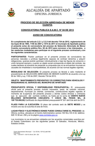 DEPARTAMENTO DE ANTIOQUIA
ALCALDÍA DE APARTADÓ
OFICINA JURIDICA
Centro Administrativo Municipal / Cra 100 No. 103ª-02,calle103B
Nª98-55/83
Tels.: 8 28 04 57 – 8 28 10 38 ext: 254 - 253
E-mail: comunicapartado@yahoo.es / www.apartado-antioquia.gov.co
PROCESO DE SELECCIÓN ABREVIADA DE MENOR
CUANTÍA
CONVOCATORIA PUBLICA S.A.M.C. N° 04 DE 2013
AVISO DE CONVOCATORIA
En cumplimiento del artículo 2.2.1 y 2.2.5 del decreto 734 de 2012, reglamentario de
las leyes 80 de 1993, 1150 de 2007 y 1474 de 2011 el municipio de Apartadó publica
el presente aviso de convocatoria del proceso de Selección Abreviada de Menor
Cuantía convocatoria pública Nro. 04 de 2013 para convocar a los interesados, a
las veedurías ciudadanas para participar en el siguiente proceso contractual y con
las siguientes características:
PARTICIPANTES: Podrán participar en el presente proceso de convocatoria las
personas naturales y jurídicas legalmente capaces de contraer derechos y adquirir
obligaciones, quienes podrán participar individualmente o bajo las figuras de consorcio o
unión temporal siempre y cuando su objeto social corresponda al objeto del contrato, las
cuales declaran al momento de presentar su propuesta que no se encuentran incursas en
causales de inhabilidad o incompatibilidad, de acuerdo con las normas legales vigentes.
MODALIDAD DE SELECCIÓN: El presente proceso se llevará a cabo mediante el
procedimiento de SELECCIÓN ABREVIADA DE MENOR CUANTÍA de acuerdo a la Ley
80 de 1993 y Ley 1150 de 2007, Decreto 734 de 2012.
OBJETO: “MANTENIMIENTO PREVENTIVO Y/O CORRECTIVO PARA VEHICULOS Y
MAQUINARIAS AL SERVICIO DEL MUNICIPIO DE APARTADÓ”
PRESUPUESTO OFICIAL Y DISPONIBILIDAD PRESUPUESTAL: El presupuesto
oficial para el presente proceso incluido impuestos, tasas, de carácter nacional,
departamental, municipal y/o distrital, comisiones, contribuciones legales vigentes al
momento de la apertura del presente proceso y demás costos directos o indirectos
que la ejecución del contrato conlleve, es hasta por la suma de CIENTO NUEVE
MILLONES SETECIENTOS CINCUENTA Y CINCO MIL PESOS M/L. ($
109´755.000,00) Certificado de disponibilidad presupuestal Nº 501 del 8 de abril de 2013.
PLAZO PARA LA EJECUCIÓN: El plazo del contrato será de SIETE MESES y se
iniciará una vez se suscriba el acta de Inicio.
LUGAR FÍSICO Y ELECTRÓNICO DONDE PUEDE CONSULTARSE EL PROCESO: de
Oficina Jurídica, ubicada en el Centro Administrativo carrera 100 Nro.103 A 02, teléfono
828 10 38 ext. 256 y en la página www.contratos.gov.co
Los municipios no se encuentran cobijados por los acuerdos comerciales suscritos por
el Estado Colombiano con los siguientes países: El Salvador, Honduras, México,
Estados Unidos.
 