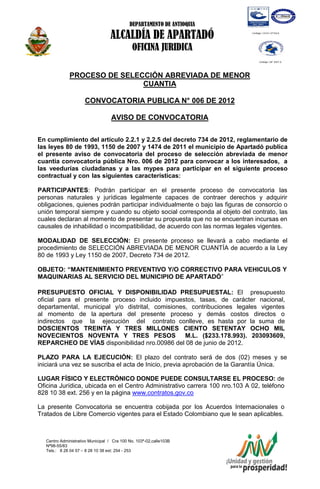 DEPARTAMENTO DE ANTIOQUIA

                                  ALCALDÍA DE APARTADÓ
                                             OFICINA JURIDICA

              PROCESO DE SELECCIÓN ABREVIADA DE MENOR
                              CUANTIA

                      CONVOCATORIA PUBLICA N° 006 DE 2012

                                   AVISO DE CONVOCATORIA

En cumplimiento del artículo 2.2.1 y 2.2.5 del decreto 734 de 2012, reglamentario de
las leyes 80 de 1993, 1150 de 2007 y 1474 de 2011 el municipio de Apartadó publica
el presente aviso de convocatoria del proceso de selección abreviada de menor
cuantía convocatoria pública Nro. 006 de 2012 para convocar a los interesados, a
las veedurías ciudadanas y a las mypes para participar en el siguiente proceso
contractual y con las siguientes características:

PARTICIPANTES: Podrán participar en el presente proceso de convocatoria las
personas naturales y jurídicas legalmente capaces de contraer derechos y adquirir
obligaciones, quienes podrán participar individualmente o bajo las figuras de consorcio o
unión temporal siempre y cuando su objeto social corresponda al objeto del contrato, las
cuales declaran al momento de presentar su propuesta que no se encuentran incursas en
causales de inhabilidad o incompatibilidad, de acuerdo con las normas legales vigentes.

MODALIDAD DE SELECCIÓN: El presente proceso se llevará a cabo mediante el
procedimiento de SELECCIÓN ABREVIADA DE MENOR CUANTÍA de acuerdo a la Ley
80 de 1993 y Ley 1150 de 2007, Decreto 734 de 2012.

OBJETO: “MANTENIMIENTO PREVENTIVO Y/O CORRECTIVO PARA VEHICULOS Y
MAQUINARIAS AL SERVICIO DEL MUNICIPIO DE APARTADÓ”

PRESUPUESTO OFICIAL Y DISPONIBILIDAD PRESUPUESTAL: El presupuesto
oficial para el presente proceso incluido impuestos, tasas, de carácter nacional,
departamental, municipal y/o distrital, comisiones, contribuciones legales vigentes
al momento de la apertura del presente proceso y demás costos directos o
indirectos que la ejecución del contrato conlleve, es hasta por la suma de
DOSCIENTOS TREINTA Y TRES MILLONES CIENTO SETENTAY OCHO MIL
NOVECIENTOS NOVENTA Y TRES PESOS                  M.L. ($233.178.993). 203093609,
REPARCHEO DE VÍAS disponibilidad nro.00986 del 08 de junio de 2012.

PLAZO PARA LA EJECUCIÓN: El plazo del contrato será de dos (02) meses y se
iniciará una vez se suscriba el acta de Inicio, previa aprobación de la Garantía Única.

LUGAR FÍSICO Y ELECTRÓNICO DONDE PUEDE CONSULTARSE EL PROCESO: de
Oficina Jurídica, ubicada en el Centro Administrativo carrera 100 nro.103 A 02, teléfono
828 10 38 ext. 256 y en la página www.contratos.gov.co

La presente Convocatoria se encuentra cobijada por los Acuerdos Internacionales o
Tratados de Libre Comercio vigentes para el Estado Colombiano que le sean aplicables.



   Centro Administrativo Municipal / Cra 100 No. 103ª-02,calle103B
   Nª98-55/83
   Tels.: 8 28 04 57 – 8 28 10 38 ext: 254 - 253
   E-mail: comunicapartado@yahoo.es / www.apartado-antioquia.gov.co
 