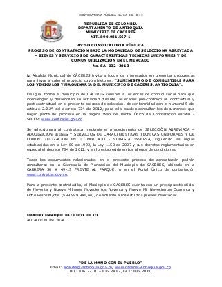 CONVOCATORIA PÚBLICA No. SA-002-2013

                             REPUBLICA DE COLOMBIA
                           DEPARTAMENTO DE ANTIOQUIA
                              MUNICIPIO DE CÁCERES
                                NIT. 890.981.567-1

                    AVISO CONVOCATORIA PÚBLICA
PROCESO DE CONTRATACION BAJO LA MODALIDAD DE SELECCIONA ABREVIADA
  – BIENES Y SERVICIOS DE CARACTERISTICAS TECNICAS UNIFORMES Y DE
                  COMUN UTILIZACION EN EL MERCADO
                           No. SA–002–2013

La Alcaldía Municipal de CÁCERES invita a todos los interesados en presentar propuestas
para llevar a cabo el proyecto cuyo objeto es: “SUMINISTRO DE COMBUSTIBLE PARA
LOS VEHICULOS Y MAQUINARIA DEL MUNICIPIO DE CÁCERES, ANTIOQUIA”.

De igual forma el municipio de CÁCERES convoca a los entes de control social para que
intervengan y desarrollen su actividad durante las etapas pre-contractual, contractual y
post-contractual en el presente proceso de selección, de conformidad con el numeral 5 del
artículo 2.2.2° del decreto 734 de 2012, para ello pueden consultar los documentos que
hagan parte del proceso en la página Web del Portal Único de Contratación estatal -
SECOP: www.contratos.gov.co.

Se seleccionará al contratista mediante el procedimiento de SELECCIÓN ABREVIADA –
ADQUISICIÓN BIENES Y SERVICIOS DE CARACTERISTICAS TECNICAS UNIFORMES Y DE
COMUN UTILIZACION EN EL MERCADO - SUBASTA INVERSA, siguiendo las reglas
establecidas en la Ley 80 de 1993, la Ley 1150 de 2007 y sus decretos reglamentarios en
especial el decreto 734 de 2012, y en lo establecido en los pliegos de condiciones.

Todos los documentos relacionados en el presente proceso de contratación podrán
consultarse en la Secretaría de Planeación del Municipio de CÁCERES, ubicado en la
CARRERA 50 # 49-15 FRENTE AL PARQUE, o en el Portal Único de contratación
www.contratos.gov.co.

Para la presente contratación, el Municipio de CÁCERES cuenta con un presupuesto oficial
de Noventa y Nueve Millones Novecientos Noventa y Nueve Mil Novecientos Cuarenta y
Ocho Pesos M/cte. ($99.999.948,oo), de acuerdo a los estudios previos realizados.




UBALDO ENRIQUE PACHECO JULIO
ALCALDE MUNICIPAL




                            “DE LA MANO CON EL PUEBLO”
            Email: alcaldia@-antioquia.gov.co, www.caceres-Antioquia.gov.co
                      TEL: 836 22 01 – 836 24 87, FAX: 836 20 60
 