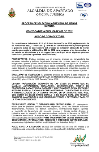 DEPARTAMENTO DE ANTIOQUIA

                       ALCALDÍA DE APARTADÓ
                                      OFICINA JURIDICA

              PROCESO DE SELECCIÓN ABREVIADA DE MENOR
                              CUANTIA

                      CONVOCATORIA PUBLICA N° 009 DE 2012

                                   AVISO DE CONVOCATORIA

En cumplimiento del artículo 2.2.1 y 2.2.5 del decreto 734 de 2012, reglamentario de
las leyes 80 de 1993, 1150 de 2007 y 1474 de 2011 el municipio de Apartadó publica
el presente aviso de convocatoria del proceso de selección abreviada de menor
cuantía convocatoria pública Nro. 009 de 2012 para convocar a los interesados, a
las veedurías ciudadanas y a las mypes para participar en el siguiente proceso
contractual y con las siguientes características:

PARTICIPANTES: Podrán participar en el presente proceso de convocatoria las
personas naturales y jurídicas legalmente capaces de contraer derechos y adquirir
obligaciones, quienes podrán participar individualmente o bajo las figuras de consorcio o
unión temporal siempre y cuando su objeto social corresponda al objeto del contrato, las
cuales declaran al momento de presentar su propuesta que no se encuentran incursas en
causales de inhabilidad o incompatibilidad, de acuerdo con las normas legales vigentes.

MODALIDAD DE SELECCIÓN: El presente proceso se llevará a cabo mediante el
procedimiento de SELECCIÓN ABREVIADA DE MENOR CUANTÍA de acuerdo a la Ley
80 de 1993 y Ley 1150 de 2007, Decreto 734 de 2012.

OBJETO: “ADQUISICIÓN, MIGRACIÓN DE LAS BASES DE DATOS QUE SE
MANEJAN ACTUALMENTE, INSTALACIÓN, CONFIGURACIÓN, PUESTA EN
PRODUCCIÓN, CAPACITACIÓN, SOPORTE Y MANTENIMIENTO DE UN SOFTWARE
INTEGRAL ESPECIALIZADO QUE PERMITA OPTIMIZAR LOS PROCESOS SUJETOS
A AUTOMATIZACIÓN DE LA ADMINISTRACIÓN, EN UN AMBIENTE 100% WEB,
CON MOTOR DE BASES DATOS ORACLE Y EN TIEMPO REAL, QUE PERMITA
DINAMIZAR LA ATENCIÓN A LOS USUARIOS INTERNOS Y EXTERNOS Y FACILITE
LA TOMA DE DECISIONES.”

PRESUPUESTO OFICIAL Y DISPONIBILIDAD PRESUPUESTAL: El presupuesto
oficial para el presente proceso incluido impuestos, tasas, de carácter nacional,
departamental, municipal y/o distrital, comisiones, contribuciones legales vigentes
al momento de la apertura del presente proceso y demás costos directos o
indirectos que la ejecución del contrato conlleve, es hasta por la suma de CIENTO
CUARENTA MILLONES DE PESOS M/L. ($140.000.000,00), los cuales se imputaran
con cago al rubro presupuestal 203170415 MODERNIZACIÓN DE LOS SISTEMAS DE
COMUNICACIÓN, INFORMÁTICOS, ARCHIVOS Y PROCESOS INSTITUCIONALES,
amparándose bajo la disponibilidad Nro.02005 del 3 de diciembre de 2012.

PLAZO PARA LA EJECUCIÓN: El plazo del contrato será de seis (06) meses y se
iniciará una vez se suscriba el acta de Inicio, previa aprobación de la Garantía Única.



   Centro Administrativo Municipal / Cra 100 No. 103ª-02,calle103B
   Nª98-55/83
   Tels.: 8 28 04 57 – 8 28 10 38 ext: 254 - 253
   E-mail: comunicapartado@yahoo.es / www.apartado-antioquia.gov.co
 