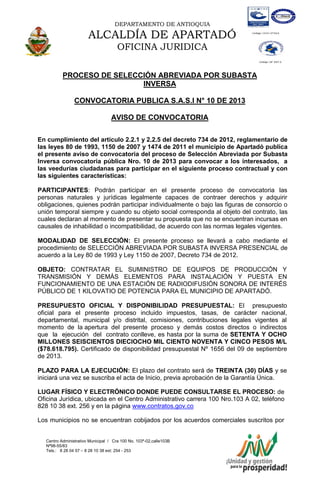 DEPARTAMENTO DE ANTIOQUIA
ALCALDÍA DE APARTADÓ
OFICINA JURIDICA
Centro Administrativo Municipal / Cra 100 No. 103ª-02,calle103B
Nª98-55/83
Tels.: 8 28 04 57 – 8 28 10 38 ext: 254 - 253
E-mail: comunicapartado@yahoo.es / www.apartado-antioquia.gov.co
PROCESO DE SELECCIÓN ABREVIADA POR SUBASTA
INVERSA
CONVOCATORIA PUBLICA S.A.S.I N° 10 DE 2013
AVISO DE CONVOCATORIA
En cumplimiento del artículo 2.2.1 y 2.2.5 del decreto 734 de 2012, reglamentario de
las leyes 80 de 1993, 1150 de 2007 y 1474 de 2011 el municipio de Apartadó publica
el presente aviso de convocatoria del proceso de Selección Abreviada por Subasta
Inversa convocatoria pública Nro. 10 de 2013 para convocar a los interesados, a
las veedurías ciudadanas para participar en el siguiente proceso contractual y con
las siguientes características:
PARTICIPANTES: Podrán participar en el presente proceso de convocatoria las
personas naturales y jurídicas legalmente capaces de contraer derechos y adquirir
obligaciones, quienes podrán participar individualmente o bajo las figuras de consorcio o
unión temporal siempre y cuando su objeto social corresponda al objeto del contrato, las
cuales declaran al momento de presentar su propuesta que no se encuentran incursas en
causales de inhabilidad o incompatibilidad, de acuerdo con las normas legales vigentes.
MODALIDAD DE SELECCIÓN: El presente proceso se llevará a cabo mediante el
procedimiento de SELECCIÓN ABREVIADA POR SUBASTA INVERSA PRESENCIAL de
acuerdo a la Ley 80 de 1993 y Ley 1150 de 2007, Decreto 734 de 2012.
OBJETO: CONTRATAR EL SUMINISTRO DE EQUIPOS DE PRODUCCIÓN Y
TRANSMISIÓN Y DEMÁS ELEMENTOS PARA INSTALACIÓN Y PUESTA EN
FUNCIONAMIENTO DE UNA ESTACIÓN DE RADIODIFUSIÓN SONORA DE INTERÉS
PÚBLICO DE 1 KILOVATIO DE POTENCIA PARA EL MUNICIPIO DE APARTADÓ.
PRESUPUESTO OFICIAL Y DISPONIBILIDAD PRESUPUESTAL: El presupuesto
oficial para el presente proceso incluido impuestos, tasas, de carácter nacional,
departamental, municipal y/o distrital, comisiones, contribuciones legales vigentes al
momento de la apertura del presente proceso y demás costos directos o indirectos
que la ejecución del contrato conlleve, es hasta por la suma de SETENTA Y OCHO
MILLONES SEISCIENTOS DIECIOCHO MIL CIENTO NOVENTA Y CINCO PESOS M/L
($78.618.795). Certificado de disponibilidad presupuestal Nº 1656 del 09 de septiembre
de 2013.
PLAZO PARA LA EJECUCIÓN: El plazo del contrato será de TREINTA (30) DÍAS y se
iniciará una vez se suscriba el acta de Inicio, previa aprobación de la Garantía Única.
LUGAR FÍSICO Y ELECTRÓNICO DONDE PUEDE CONSULTARSE EL PROCESO: de
Oficina Jurídica, ubicada en el Centro Administrativo carrera 100 Nro.103 A 02, teléfono
828 10 38 ext. 256 y en la página www.contratos.gov.co
Los municipios no se encuentran cobijados por los acuerdos comerciales suscritos por
 