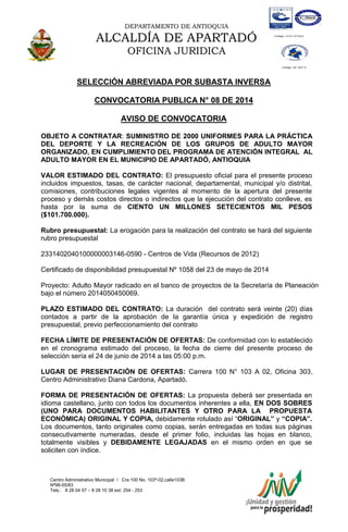 DEPARTAMENTO DE ANTIOQUIA
ALCALDÍA DE APARTADÓ
OFICINA JURIDICA
Centro Administrativo Municipal / Cra 100 No. 103ª-02,calle103B
Nª98-55/83
Tels.: 8 28 04 57 – 8 28 10 38 ext: 254 - 253
E-mail: comunicapartado@yahoo.es / www.apartado-antioquia.gov.co
SELECCIÓN ABREVIADA POR SUBASTA INVERSA
CONVOCATORIA PUBLICA N° 08 DE 2014
AVISO DE CONVOCATORIA
OBJETO A CONTRATAR: SUMINISTRO DE 2000 UNIFORMES PARA LA PRÁCTICA
DEL DEPORTE Y LA RECREACIÓN DE LOS GRUPOS DE ADULTO MAYOR
ORGANIZADO, EN CUMPLIMIENTO DEL PROGRAMA DE ATENCIÓN INTEGRAL AL
ADULTO MAYOR EN EL MUNICIPIO DE APARTADÓ, ANTIOQUIA
VALOR ESTIMADO DEL CONTRATO: El presupuesto oficial para el presente proceso
incluidos impuestos, tasas, de carácter nacional, departamental, municipal y/o distrital,
comisiones, contribuciones legales vigentes al momento de la apertura del presente
proceso y demás costos directos o indirectos que la ejecución del contrato conlleve, es
hasta por la suma de CIENTO UN MILLONES SETECIENTOS MIL PESOS
($101.700.000).
Rubro presupuestal: La erogación para la realización del contrato se hará del siguiente
rubro presupuestal
2331402040100000003146-0590 - Centros de Vida (Recursos de 2012)
Certificado de disponibilidad presupuestal Nº 1058 del 23 de mayo de 2014
Proyecto: Adulto Mayor radicado en el banco de proyectos de la Secretaría de Planeación
bajo el número 2014050450069.
PLAZO ESTIMADO DEL CONTRATO: La duración del contrato será veinte (20) días
contados a partir de la aprobación de la garantía única y expedición de registro
presupuestal, previo perfeccionamiento del contrato
FECHA LÍMITE DE PRESENTACIÓN DE OFERTAS: De conformidad con lo establecido
en el cronograma estimado del proceso, la fecha de cierre del presente proceso de
selección sería el 24 de junio de 2014 a las 05:00 p.m.
LUGAR DE PRESENTACIÓN DE OFERTAS: Carrera 100 N° 103 A 02, Oficina 303,
Centro Administrativo Diana Cardona, Apartadó.
FORMA DE PRESENTACIÓN DE OFERTAS: La propuesta deberá ser presentada en
idioma castellano, junto con todos los documentos inherentes a ella, EN DOS SOBRES
(UNO PARA DOCUMENTOS HABILITANTES Y OTRO PARA LA PROPUESTA
ECONÓMICA) ORIGINAL Y COPIA, debidamente rotulado así “ORIGINAL” y “COPIA”.
Los documentos, tanto originales como copias, serán entregadas en todas sus páginas
consecutivamente numeradas, desde el primer folio, incluidas las hojas en blanco,
totalmente visibles y DEBIDAMENTE LEGAJADAS en el mismo orden en que se
soliciten con índice.
 