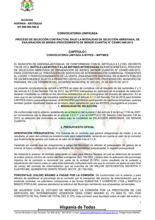 ALCALDIA
HISPANIA - ANTIOQUIA
NIT 890 984 986-8
CONVOCATORIA UNIFICADA
PROCESO DE SELECCIÓN CONTRACTUAL BAJO LA MODALIDAD DE SELECCIÓN ABREVIADA, DE
ENAJENACIÓN DE BIENES (PROCEDIMIENTO DE MENOR CUANTÍA) N° CSAMC-008-2013

CAPÍTULO I
CONVOCATORIA LIMITADA A MYPES – MIPYMES

EL MUNICIPIO DE HISPANIA-ANTIOQUIA, DE CONFORMIDAD CON EL ARTÍCULO 4.1.2 DEL DECRETO
734 DE 2012, INVITA A LAS MYPES Y A LAS MIPYMES INTERESADAS EN PARTICIPAR EN EL PROCESO
DE SELECCIÓN ABREVIADA DE ENAJENACIÓN DE BIENES (MENOR CUANTÍA) N° CSAMC-008-2013,
PARA CONTRATAR LA “PRESTACIÓN DE SERVICIOS DE INTERMEDIACIÓN COMERCIAL TENDIENTES
AL LOGRO Y PERFECCIONAMIENTO DE LA VENTA -ENAJENACIÓN ONEROSA- EN SUBASTA PÚBLICA
DE UN BIEN MUEBLE SUJETO A REGISTRO (VEHÍCULO AUTOMOTOR) PROPIEDAD DEL MUNICIPIO DE
HISPANIA, EN LOS TÉRMINOS DEL ACUERDO MUNICIPAL N° 005 DEL 31 DE MAYO DE 2013”.
La presente convocatoria se cerrará a MYPES en caso de cumplirse con el requisito de los numerales 2 y 3
del artículo 4.1.2 del Decreto 734 de 2012, las MYPES interesadas en participar en el proceso de selección
deberán manifestar su interés en los términos establecidos en el cronograma del proceso de selección. En el
caso que no se cumplan los requisitos establecidos en el artículo 4.1.2 del Decreto 734 de 2012 para limitarla
a MYPES (micro y pequeña empresa), el MUNICIPIO permitirá la participación de medianas empresas, quienes
también podrán manifestar interés en el mismo plazo establecido para las MYPES, cronograma el proceso.
1. MODALIDAD DE SELECCIÓN
De conformidad con lo anterior, establecido en el literal e) del numeral 2 del artículo 2 de la Ley 1150 de 2007,
en concordancia con lo dispuesto en el artículo 3.2.2.1° y en el CAPÍTULO VII, Sección I del Decreto 734 de
2012, la selección del contratista se realiza bajo la modalidad de SELECCIÓN ABREVIADA –DE MENOR
CUANTÍA.
2. PRESUPUESTO OFICIAL
APROPIACIÓN PRESUPUESTAL: Por tratarse de un contrato que genera obligaciones de medio y no de
resultado, el valor del contrato es indeterminado pero determinable, teniendo en cuenta el valor de la comisión
que finalmente se genere con base en el valor de la venta más el I.V.A.
Teniendo en cuenta que las erogaciones a cargo del Municipio no afectan el presupuesto de gastos de la
misma, el futuro contrato no requerirá certificado de disponibilidad presupuestal, ni registro presupuestal.
No obstante lo anterior, el contrato debe tener un valor para efectos fiscales, el cual se determinó de acuerdo
al avalúo (precio mínimo de venta) del bien a enajenar ($22.100.000) y sobre éste, la aplicación del porcentaje
máximo de la comisión a reconocer por parte de la entidad (8,12%), como resultado de la subasta y
adjudicación del mismo, para un valor total estimado (calculado toda vez que la comisión se aplica al valor final
de venta) del contrato de intermediación que se suscriba de UN MILLÓN SETECIENTOS NOVENTA Y
CUATRO MIL QUINIENTOS VEINTE PESOS M/CTE. ($1.794.520).
PORCENTAJE (VALOR) MÁXIMO A PAGAR POR LA COMISIÓN: De conformidad con lo anterior y para
efectos de establecer el porcentaje de la comisión por la prestación del servicio de intermediación que se
pretende contratar, se solicitaron cotizaciones a las firmas SUBASTAS Y COMERCIO LTDA y MARTILLO
BANCO POPULAR, quienes atendieron la solicitud del Municipio remitiendo sus propuestas comerciales.
DE ACUERDO CON EL ESTUDIO DE MERCADO, LA COMISIÓN POR LA PRESTACIÓN DE LOS
SERVICIOS DEL INTERMEDIARIO VENDEDOR SERÁ COMO MÁXIMO EL 7% MÁS EL 16% POR
CONCEPTO DE IVA, PARA UN TOTAL DEL 8,12%; esta comisión será liquidada sobre el valor del avalúo o
1

Hispania de Todos
Carrera Bruselas x Calle Varsovia. Tel. 843 28 62 - 843 28 87. E-mail: contactenos@hispania-antioquia.gov.co. Código Postal 056450.

 