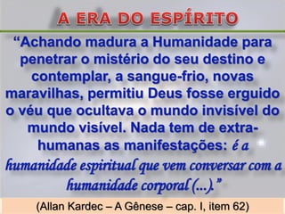 “Achando madura a Humanidade para
  penetrar o mistério do seu destino e
    contemplar, a sangue-frio, novas
maravilhas, permitiu Deus fosse erguido
o véu que ocultava o mundo invisível do
   mundo visível. Nada tem de extra-
     humanas as manifestações: é a
humanidade espiritual que vem conversar com a
        humanidade corporal (...).”
     (Allan Kardec – A Gênese – cap. I, item 62)
 
