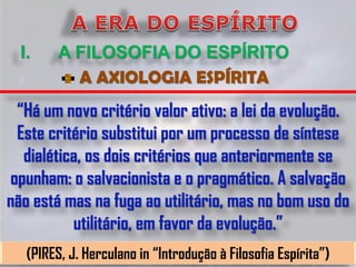 I.     A FILOSOFIA DO ESPÍRITO
           A AXIOLOGIA ESPÍRITA
 “Há um novo critério valor ativo: a lei da evolução.
 Este critério substitui por um processo de síntese
  dialética, os dois critérios que anteriormente se
opunham: o salvacionista e o pragmático. A salvação
não está mas na fuga ao utilitário, mas no bom uso do
          utilitário, em favor da evolução.”
   (PIRES, J. Herculano in “Introdução à Filosofia Espírita”)
 