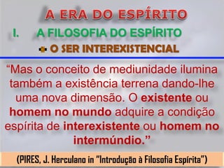 I.     A FILOSOFIA DO ESPÍRITO
          O SER INTEREXISTENCIAL
“Mas o conceito de mediunidade ilumina
 também a existência terrena dando-lhe
  uma nova dimensão. O existente ou
 homem no mundo adquire a condição
espírita de interexistente ou homem no
              intermúndio.”
  (PIRES, J. Herculano in “Introdução à Filosofia Espírita”)
 