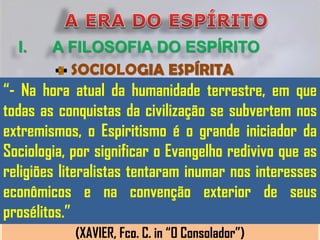 I.    A FILOSOFIA DO ESPÍRITO
          SOCIOLOGIA ESPÍRITA
“- Na hora atual da humanidade terrestre, em que
todas as conquistas da civilização se subvertem nos
extremismos, o Espiritismo é o grande iniciador da
Sociologia, por significar o Evangelho redivivo que as
religiões literalistas tentaram inumar nos interesses
econômicos e na convenção exterior de seus
prosélitos.”
            (XAVIER, Fco. C. in “O Consolador”)
 