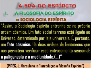 I.     A FILOSOFIA DO ESPÍRITO
           SOCIOLOGIA ESPÍRITA
“Assim, a Sociologia Espírita entranha-se na própria
ordem cósmica. Um fato social terreno está ligado ao
Universo, determinado por leis universais. É, portanto,
um fato cósmico. Há duas ordens de fenômenos que
nos permitem verificar esse entrosamento sensorial:
a paligenesia e a mediunidade.(...)”
   (PIRES, J. Herculano in “Introdução à Filosofia Espírita”)
 