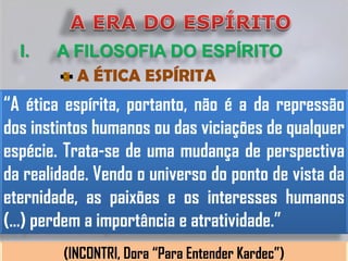 I.   A FILOSOFIA DO ESPÍRITO
         A ÉTICA ESPÍRITA
“A ética espírita, portanto, não é a da repressão
dos instintos humanos ou das viciações de qualquer
espécie. Trata-se de uma mudança de perspectiva
da realidade. Vendo o universo do ponto de vista da
eternidade, as paixões e os interesses humanos
(...) perdem a importância e atratividade.”
        (INCONTRI, Dora “Para Entender Kardec”)
 