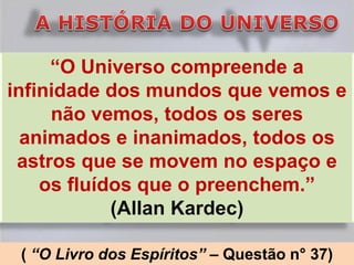 “O Universo compreende a
infinidade dos mundos que vemos e
     não vemos, todos os seres
  animados e inanimados, todos os
 astros que se movem no espaço e
    os fluídos que o preenchem.”
            (Allan Kardec)

 ( “O Livro dos Espíritos” – Questão n° 37)
 