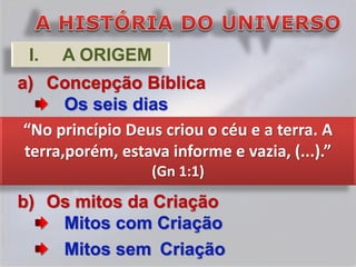 I.   A ORIGEM
a) Concepção Bíblica
       Os seis dias
 “No princípio Deus criou o céu e a terra. A
 terra,porém, estava informe e vazia, (...).”
                   (Gn 1:1)
b) Os mitos da Criação
    Mitos com Criação
    Mitos sem Criação
 