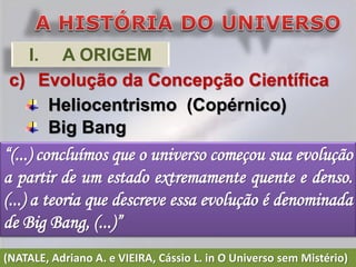 I. A ORIGEM
 c) Evolução da Concepção Científica
     Heliocentrismo (Copérnico)
     Big Bang
“(...) concluímos que o universo começou sua evolução
a partir de um estado extremamente quente e denso.
(...) a teoria que descreve essa evolução é denominada
de Big Bang, (...)”
(NATALE, Adriano A. e VIEIRA, Cássio L. in O Universo sem Mistério)
 