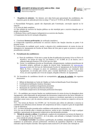 7. Requisitos de admissão - Ser detentor, até à data limite para apresentação das candidaturas, dos requisitos gerais de admissão previstos no artigo 17º da Lei nº 35/2014, de 20/06, nomeadamente: 
i) Nacionalidade Portuguesa, quando não dispensada pela Constituição, convenção especial ou lei especial; 
ii) 18 Anos de idade completos; 
iii) Não inibição do exercício de funções públicas ou não interdição para o exercício daquelas que se propõe a desempenhar; 
iv) Robustez física e perfil psíquico indispensáveis ao exercício das funções; 
v) Cumprimento das leis de vacinação obrigatória; 
8. Constituem factores preferenciais, de verificação cumulativa: 
a) Comprovada experiência profissional no exercício efectivo das funções descritas no ponto 4 do presente Aviso; 
b) Conhecimento da realidade social, escolar e educativa do/s estabelecimento/s de ensino da área de abrangência do Agrupamento de Escolas de Santa Maria da Feira para as quais se promove o presente procedimento concursal ; 
9. Formalização das candidaturas: 
a) Prazo de candidatura: 10 dia úteis a contar da data de publicação do presente Aviso no Diário da República, nos termos do artigo 26.º da Portaria n.º 83 -A/2009, de 22 de Janeiro, com a redacção dada pela Portaria nº145-A/2011,de 6 de Abril. 
b) Forma: As candidaturas deverão ser formalizadas, obrigatoriamente, mediante preenchimento de formulário próprio, publicado na página da internet deste Agrupamento em www.esc-sec- feira.org ou junto dos Serviços de Administração Escolar do Agrupamento de Escolas de Santa Maria da Feira e entregues no prazo de candidatura, pessoalmente, nas instalações deste Agrupamento, ou enviadas pelo correio, para a morada identificada no ponto 3 do presente Aviso, em carta registada com Aviso de recepção, dirigidas à Diretora do Agrupamento. 
10. Os formulários de candidatura deverão ser acompanhados, sob pena de exclusão, dos seguintes documentos: 
 Bilhete de Identidade ou Cartão de Cidadão ou Cartão de Identificação Fiscal (fotocópia) 
 Certificado de habilitações literárias (fotocópia). 
 Formulário de candidatura integralmente preenchido 
 Declarações da experiência profissional (fotocópia) 
 Certificados comprovativos de formação profissional (fotocópia) 
10.1. - Os candidatos que exerçam funções nos estabelecimentos de ensino da área de abrangência deste Agrupamento, estão dispensados da apresentação dos documentos comprovativos dos factos indicados no currículo, desde que, expressamente, refiram que os mesmos se encontram arquivados no seu processo individual, nesses casos, o júri do concurso solicitará oficiosamente os mesmos ao respectivo serviço de pessoal. 
10.2 - Nos termos do Decreto -Lei 29/2001, de 3 de fevereiro para efeitos de admissão a concurso os candidatos com deficiência devem declarar sob compromisso de honra o respectivo grau de incapacidade e tipo de deficiência. 
10.3 - As falsas declarações prestadas pelos candidatos serão punidas nos termos da Lei. 
10.4- Em caso de dúvida sobre a situação que descreve, assiste ao júri a faculdade de exigir a qualquer candidato a apresentação de documentos comprovativos das declarações prestadas. 
11. Método de selecção a utilizar -Considerando a urgência do recrutamento nos termos do disposto no ponto 6 do artigo 36º da Lei 35/2014 , de 6 de junho, será utilizada a Avaliação Curricular (AC) como método de selecção obrigatório. 
11.1 — A Avaliação Curricular visa analisar a qualificação, do candidato, designadamente a habilitação académica ou profissional, percurso profissional, relevância da experiência adquirida e da formação realizada e tipo de funções exercidas. Será expressa numa escala de 0 a 20 valores com valoração às 
 