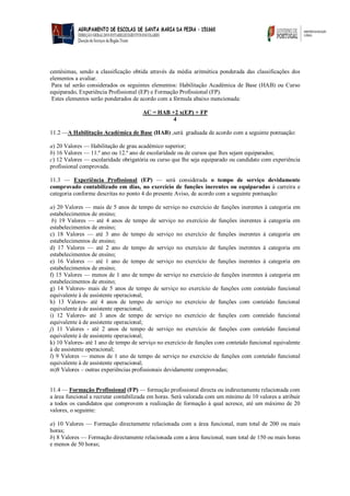 centésimas, sendo a classificação obtida através da média aritmética ponderada das classificações dos elementos a avaliar. 
Para tal serão considerados os seguintes elementos: Habilitação Académica de Base (HAB) ou Curso equiparado, Experiência Profissional (EP) e Formação Profissional (FP). 
Estes elementos serão ponderados de acordo com a fórmula abaixo mencionada: 
AC = HAB +2 x(EP) + FP 
4 
11.2 —A Habilitação Académica de Base (HAB) ,será graduada de acordo com a seguinte pontuação: 
a) 20 Valores — Habilitação de grau académico superior; 
b) 16 Valores — 11.º ano ou 12.º ano de escolaridade ou de cursos que lhes sejam equiparados; 
c) 12 Valores — escolaridade obrigatória ou curso que lhe seja equiparado ou candidato com experiência profissional comprovada. 
11.3 — Experiência Profissional (EP) — será considerada o tempo de serviço devidamente comprovado contabilizado em dias, no exercício de funções inerentes ou equiparadas à carreira e categoria conforme descritas no ponto 4 do presente Aviso, de acordo com a seguinte pontuação: 
a) 20 Valores — mais de 5 anos de tempo de serviço no exercício de funções inerentes à categoria em estabelecimentos de ensino; 
b) 19 Valores — até 4 anos de tempo de serviço no exercício de funções inerentes à categoria em estabelecimentos de ensino; 
c) 18 Valores — até 3 ano de tempo de serviço no exercício de funções inerentes à categoria em estabelecimentos de ensino; 
d) 17 Valores — até 2 ano de tempo de serviço no exercício de funções inerentes à categoria em estabelecimentos de ensino; 
e) 16 Valores — até 1 ano de tempo de serviço no exercício de funções inerentes à categoria em estabelecimentos de ensino; 
f) 15 Valores — menos de 1 ano de tempo de serviço no exercício de funções inerentes à categoria em estabelecimentos de ensino; 
g) 14 Valores- mais de 5 anos de tempo de serviço no exercício de funções com conteúdo funcional equivalente à de assistente operacional; 
h) 13 Valores- até 4 anos de tempo de serviço no exercício de funções com conteúdo funcional equivalente à de assistente operacional; 
i) 12 Valores- até 3 anos de tempo de serviço no exercício de funções com conteúdo funcional equivalente à de assistente operacional; 
j) 11 Valores - até 2 anos de tempo de serviço no exercício de funções com conteúdo funcional equivalente à de assistente operacional; 
k) 10 Valores- até 1 ano de tempo de serviço no exercício de funções com conteúdo funcional equivalente à de assistente operacional; 
l) 9 Valores — menos de 1 ano de tempo de serviço no exercício de funções com conteúdo funcional equivalente à de assistente operacional; 
m)8 Valores – outras experiências profissionais devidamente comprovadas; 
11.4 — Formação Profissional (FP) — formação profissional directa ou indirectamente relacionada com a área funcional a recrutar contabilizada em horas. Será valorada com um mínimo de 10 valores a atribuir a todos os candidatos que comprovem a realização de formação à qual acresce, até um máximo de 20 valores, o seguinte: 
a) 10 Valores — Formação directamente relacionada com a área funcional, num total de 200 ou mais horas; 
b) 8 Valores — Formação directamente relacionada com a área funcional, num total de 150 ou mais horas e menos de 50 horas; 
 