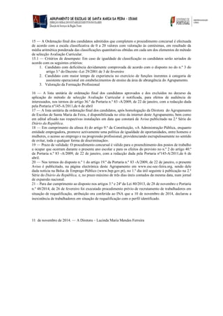 15 — A Ordenação final dos candidatos admitidos que completem o procedimento concursal é efectuada de acordo com a escala classificativa de 0 a 20 valores com valoração às centésimas, em resultado da média aritmética ponderada das classificações quantitativas obtidas em cada um dos elementos do método de selecção Avaliação Curricular. 
15.1 — Critérios de desempate: Em caso de igualdade de classificação os candidatos serão seriados de acordo com os seguintes critérios: 
1. Candidato com deficiência devidamente comprovada de acordo com o disposto no do n.º 3 do artigo 3.º do Decreto -Lei 29/2001 de 3 de fevereiro 
2. Candidato com maior tempo de experiencia no exercício de funções inerentes à categoria de assistente operacional em estabelecimentos de ensino da área de abrangência do Agrupamento. 
3. Valoração da Formação Profissional 
16 — A lista unitária de ordenação final dos candidatos aprovados e dos excluídos no decurso da aplicação do método de selecção Avaliação Curricular é notificada, para efeitos de audiência de interessados, nos termos do artigo 36.º da Portaria n.º 83 -A/2009, de 22 de janeiro, com a redacção dada pela Portaria nº145-A/2011,de 6 de abril 
17 — A lista unitária da ordenação final dos candidatos, após homologação da Diretora do Agrupamento de Escolas de Santa Maria da Feira, é disponibilizada no sítio da internet deste Agrupamento, bem como em edital afixado nas respectivas instalações em data que constará de Aviso publicitado na 2.ª Série do Diário da República. 
18 — Em cumprimento da alínea h) do artigo 9.º da Constituição, «A Administração Pública, enquanto entidade empregadora, promove activamente uma política de igualdade de oportunidades, entre homens e mulheres, o acesso ao emprego e na progressão profissional, providenciando escrupulosamente no sentido de evitar, toda e qualquer forma de discriminação». 
19 — Prazo de validade: O procedimento concursal é válido para o preenchimento dos postos de trabalho a ocupar que ocorram durante o presente ano escolar e para os efeitos do previsto no n.º 2 do artigo 40.º da Portaria n.º 83 -A/2009, de 22 de janeiro, com a redacção dada pela Portaria nº145-A/2011,de 6 de abril. 
20 — Nos termos do disposto n.º 1 do artigo 19.º da Portaria n.º 83 -A/2009, de 22 de janeiro, o presente Aviso é publicitado, na página electrónica deste Agrupamento em www.esc-sec-feira.org, sendo dele dada notícia na Bolsa de Emprego Público (www.bep.gov.pt), no 1.º dia útil seguinte à publicação na 2.ª Série do Diário da República, e, no prazo máximo de três dias úteis contados da mesma data, num jornal de expansão nacional. 
21 – Para dar cumprimento ao disposto nos artigos 3.º e 24º da Lei 80/2013, de 28 de novembro e Portaria n.º 48/2014, de 26 de fevereiro foi executado procedimento prévio de recrutamento de trabalhadores em situação de requalificação, atribuição ora conferida ao INA que a 10 de novembro de 2014, declarou a inexistência de trabalhadores em situação de requalificação com o perfil identificado. 
11 de novembro de 2014. — A Diretora – Lucinda Maria Mendes Ferreira 
