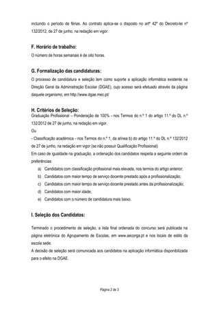 Página 2 de 3
incluindo o período de férias. Ao contrato aplica-se o disposto no artº 42º do Decreto-lei nº
132/2012, de 27 de junho, na redação em vigor.
F. Horário de trabalho:
O número de horas semanais é de oito horas.
G. Formalização das candidaturas:
O processo de candidatura e seleção tem como suporte a aplicação informática existente na
Direção Geral da Administração Escolar (DGAE), cujo acesso será efetuado através da página
daquele organismo, em http://www.dgae.mec.pt/
H. Critérios de Seleção:
Graduação Profissional – Ponderação de 100% - nos Termos do n.º 1 do artigo 11.º do DL n.º
132/2012 de 27 de junho, na redação em vigor.
Ou
- Classificação académica - nos Termos do n.º 1, da alínea b) do artigo 11.º do DL n.º 132/2012
de 27 de junho, na redação em vigor (se não possuir Qualificação Profissional)
Em caso de igualdade na graduação, a ordenação dos candidatos respeita a seguinte ordem de
preferências:
a) Candidatos com classificação profissional mais elevada, nos termos do artigo anterior;
b) Candidatos com maior tempo de serviço docente prestado após a profissionalização;
c) Candidatos com maior tempo de serviço docente prestado antes da profissionalização;
d) Candidatos com maior idade;
e) Candidatos com o número de candidatura mais baixo.
I. Seleção dos Candidatos:
Terminado o procedimento de seleção, a lista final ordenada do concurso será publicada na
página eletrónica do Agrupamento de Escolas, em www.aecorga.pt e nos locais de estilo da
escola sede.
A decisão de seleção será comunicada aos candidatos na aplicação informática disponibilizada
para o efeito na DGAE.
 