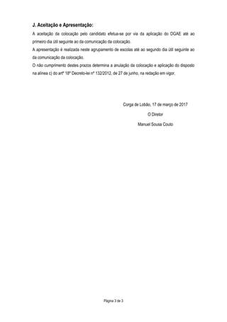 Página 3 de 3
J. Aceitação e Apresentação:
A aceitação da colocação pelo candidato efetua-se por via da aplicação do DGAE até ao
primeiro dia útil seguinte ao da comunicação da colocação.
A apresentação é realizada neste agrupamento de escolas até ao segundo dia útil seguinte ao
da comunicação da colocação.
O não cumprimento destes prazos determina a anulação da colocação e aplicação do disposto
na alínea c) do artº 18º Decreto-lei nº 132/2012, de 27 de junho, na redação em vigor.
Corga de Lobão, 17 de março de 2017
O Diretor
Manuel Sousa Couto
 