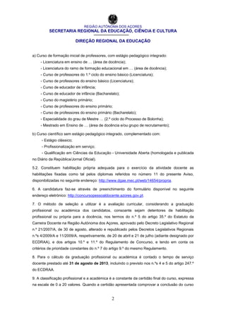 REGIÃO AUTÓNOMA DOS AÇORES
SECRETARIA REGIONAL DA EDUCAÇÃO, CIÊNCIA E CULTURA
DIREÇÃO REGIONAL DA EDUCAÇÃO
2
a) Curso de formação inicial de professores, com estágio pedagógico integrado:
- Licenciatura em ensino de … (área de docência);
- Licenciatura do ramo de formação educacional em … (área de docência);
- Curso de professores do 1.º ciclo do ensino básico (Licenciatura);
- Curso de professores do ensino básico (Licenciatura);
- Curso de educador de infância;
- Curso de educador de infância (Bacharelato);
- Curso do magistério primário;
- Curso de professores do ensino primário;
- Curso de professores do ensino primário (Bacharelato);
- Especialidade do grau de Mestre … (2.º ciclo do Processo de Bolonha);
- Mestrado em Ensino de … (área de docência e/ou grupo de recrutamento);
b) Curso científico sem estágio pedagógico integrado, complementado com:
- Estágio clássico;
- Profissionalização em serviço;
- Qualificação em Ciências da Educação - Universidade Aberta (homologada e publicada
no Diário da República/Jornal Oficial).
5.2. Constituem habilitação própria adequada para o exercício da atividade docente as
habilitações fixadas como tal pelos diplomas referidos no número 11 do presente Aviso,
disponibilizadas no seguinte endereço: http://www.dgae.mec.pt/web/14654/propria.
6. A candidatura faz-se através de preenchimento do formulário disponível no seguinte
endereço eletrónico: http://concursopessoaldocente.azores.gov.pt.
7. O método de seleção a utilizar é a avaliação curricular, considerando a graduação
profissional ou académica dos candidatos, consoante sejam detentores de habilitação
profissional ou própria para a docência, nos termos do n.º 5 do artigo 35.º do Estatuto da
Carreira Docente na Região Autónoma dos Açores, aprovado pelo Decreto Legislativo Regional
n.º 21/2007/A, de 30 de agosto, alterado e republicado pelos Decretos Legislativos Regionais
n.ºs 4/2009/A e 11/2009/A, respetivamente, de 20 de abril e 21 de julho (adiante designado por
ECDRAA), e dos artigos 10.º e 11.º do Regulamento de Concurso, e tendo em conta os
critérios de prioridade constantes do n.º 7 do artigo 9.º do mesmo Regulamento.
8. Para o cálculo da graduação profissional ou académica é contado o tempo de serviço
docente prestado até 31 de agosto de 2013, incluindo o previsto nos n.ºs 4 e 5 do artigo 247.º
do ECDRAA.
9. A classificação profissional e a académica é a constante da certidão final do curso, expressa
na escala de 0 a 20 valores. Quando a certidão apresentada comprovar a conclusão do curso
 