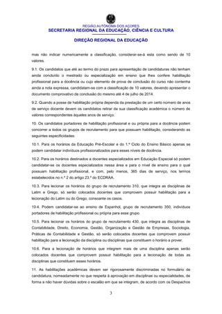 REGIÃO AUTÓNOMA DOS AÇORES
SECRETARIA REGIONAL DA EDUCAÇÃO, CIÊNCIA E CULTURA
DIREÇÃO REGIONAL DA EDUCAÇÃO
3
mas não indicar numericamente a classificação, considerar-se-á esta como sendo de 10
valores.
9.1. Os candidatos que até ao termo do prazo para apresentação de candidaturas não tenham
ainda concluído o mestrado ou especialização em ensino que lhes confere habilitação
profissional para a docência ou cujo elemento de prova de conclusão do curso não contenha
ainda a nota expressa, candidatam-se com a classificação de 10 valores, devendo apresentar o
documento comprovativo de conclusão do mesmo até 4 de julho de 2014.
9.2. Quando a posse de habilitação própria dependa da prestação de um certo número de anos
de serviço docente devem os candidatos retirar da sua classificação académica o número de
valores correspondentes àqueles anos de serviço.
10. Os candidatos portadores de habilitação profissional e ou própria para a docência podem
concorrer a todos os grupos de recrutamento para que possuam habilitação, considerando as
seguintes especificidades:
10.1. Para os horários da Educação Pré-Escolar e do 1.º Ciclo do Ensino Básico apenas se
podem candidatar indivíduos profissionalizados para esses níveis de docência.
10.2. Para os horários destinados a docentes especializados em Educação Especial só podem
candidatar-se os docentes especializados nessa área e para o nível de ensino para o qual
possuam habilitação profissional, e com, pelo menos, 365 dias de serviço, nos termos
estabelecidos no n.º 2 do artigo 23.º do ECDRAA.
10.3. Para lecionar os horários do grupo de recrutamento 310, que integra as disciplinas de
Latim e Grego, só serão colocados docentes que comprovem possuir habilitação para a
lecionação do Latim ou do Grego, consoante os casos.
10.4. Podem candidatar-se ao ensino de Espanhol, grupo de recrutamento 350, indivíduos
portadores de habilitação profissional ou própria para esse grupo.
10.5. Para lecionar os horários do grupo de recrutamento 430, que integra as disciplinas de
Contabilidade, Direito, Economia, Gestão, Organização e Gestão de Empresas, Sociologia,
Práticas de Contabilidade e Gestão, só serão colocados docentes que comprovem possuir
habilitação para a lecionação da disciplina ou disciplinas que constituem o horário a prover.
10.6. Para a lecionação de horários que integrem mais de uma disciplina apenas serão
colocados docentes que comprovem possuir habilitação para a lecionação de todas as
disciplinas que constituem esses horários.
11. As habilitações académicas devem ser rigorosamente discriminadas no formulário de
candidatura, nomeadamente no que respeita à aprovação em disciplinas ou especialidades, de
forma a não haver dúvidas sobre o escalão em que se integram, de acordo com os Despachos
 