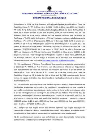 REGIÃO AUTÓNOMA DOS AÇORES
SECRETARIA REGIONAL DA EDUCAÇÃO, CIÊNCIA E CULTURA
DIREÇÃO REGIONAL DA EDUCAÇÃO
4
Normativos n.ºs 32/84, de 9 de fevereiro, retificado pela Declaração publicada no Diário da
República, I Série, N.º 77, de 31 de março de 1984, 112/84, de 28 de maio, 23/85, de 8 de abril,
11- A/86, de 12 de fevereiro, retificado pela Declaração publicada no Diário da República, II
Série, de 30 de abril de 1986, 1-A/95, de 6 de janeiro, 52/96, de 9 de dezembro, 7/97, de 7 de
fevereiro, 15/97, de 31 de março, 10-B/98, de 5 de fevereiro, retificado pela Declaração de
Retificação n.º 5-A/98, de 26 de fevereiro, 1-A/99, de 2 de janeiro, retificado pela Declaração de
Retificação n.º 7-M/99, de 27 de fevereiro, 14/99, de 13 de março, 28/99, de 18 de janeiro, e 3-
A/2000, de 25 de maio, retificado pelas Declarações de Retificação n.os 3-A/2000, de 21 de
janeiro, e 4-M/2000, de 31 de janeiro, Despachos Conjuntos n.ºs 62/SERE/SEAM/89, de 14 de
setembro, 17/SERE/SEAM/90, de 19 de março, e 178/97, de 26 de julho, e Portarias n.os
92/97, de 6 de janeiro, 56-A/98, de 5 de fevereiro, 16-A/2000, de 18 de janeiro, 88/2006, de 24
de janeiro, retificado pela Declaração de Retificação n.º 16/2006, de 22 de março, 263/2006, de
16 de março, 254/2007, de 9 de março, e 303/2009, de 24 de março, que estabelecem as
habilitações próprias para a docência (http://www.dgae.mec.pt/web/14654/propria).
11.1. Os candidatos do 1.º Ciclo do Ensino Básico detentores do curso especial a que se refere
o Decreto-Lei N.º 111/76, de 7 de fevereiro, e os Educadores de Infância que frequentaram
com aproveitamento os cursos de promoção a Educadores de Infância a que se referem os
Despachos n.º 52/80, de 26 de maio, e n.º 13/EJ/82, de 20 de abril, publicados no Diário da
República, II Série, de 12 de junho de 1980 e 30 de abril de 1982, respetivamente, devem
indicar, no espaço destinado à data da conclusão da habilitação profissional, a data de início
dos referidos cursos.
11.2. Os candidatos ao Ensino Vocacional da Musica (Ensino Artístico) devem discriminar as
habilitações académicas no formulário de candidatura, nomeadamente no que respeita à
aprovação em disciplinas, especialidades e instrumentos, de forma a não haver dúvidas sobre
o tipo de habilitação em que se integram, de acordo com as Portarias n.ºs 693/98, de 3 de
setembro, retificada pela Declaração de Retificação n.º 10-E/99, de 31 de março, 192/2002, de
4 de março, 431/2005, de 18 de abril, 435/2005 e 436/2005, ambas de 21 de abril, 451/2005 e
452/2005, ambas de 29 de abril, 463/2005, de 3 de maio, 469/2005, de 5 de Maio, 803/2007,
de 24 de julho, e 617/2008, de 11 de julho.
11.3. Sempre que nos mapas anexos aos referidos diplomas seja exigida aprovação em
determinado número de cadeiras, entende-se este número como referido a cadeiras anuais,
considerando-se duas cadeiras semestrais como equivalentes a uma cadeira anual.
12. Os candidatos devem indicar as suas preferências por ordem de prioridade, mencionando
corretamente a unidade orgânica onde pretendem ser contratados.
 