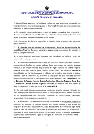 REGIÃO AUTÓNOMA DOS AÇORES
SECRETARIA REGIONAL DA EDUCAÇÃO, CIÊNCIA E CULTURA
DIREÇÃO REGIONAL DA EDUCAÇÃO
5
13. Os candidatos portadores de habilitação profissional para a educação pré-escolar que
pretendam lecionar em programas especiais de “Intervenção Precoce” devem manifestar essa
preferência no formulário de candidatura.
14. Os candidatos que pretendam ser colocados em horário incompleto (igual ou superior a
15 horas) ou em horário de substituição temporária (de duração inicial igual a trinta dias)
devem assinalar no formulário de candidatura tais opções.
15. Os formulários, devidamente preenchidos e validados pelos candidatos, são submetidos
por via eletrónica.
15.1. A validação final dos formulários de candidatura implica a impossibilidade dos
candidatos efetuarem alterações posteriores aos mesmos, com exceção das previstas no
ponto 21.2 do presente Aviso.
16. A confirmação dos elementos declarados nos formulários de concurso devem ser
documentalmente comprovados:
16.1. A confirmação dos elementos declarados nos formulários de concurso pelos candidatos
em exercício de funções em escolas públicas, desde que constem do respetivo processo
individual, é da responsabilidade do presidente do órgão executivo da unidade orgânica
respetiva ou do seu substituto legal, devendo, para o efeito, ser utilizada a declaração
disponibilizada por via eletrónica após a validação do formulário, que, depois de datada,
assinada e com o selo branco ou o carimbo a óleo aposto no local adequado, deve ser
remetida pelo candidato, por correio registado com aviso de receção, para Presidente do Júri
de Concurso de Pessoal Docente, Direção Regional da Educação, Paços da Junta Geral
– Carreira dos Cavalos, 9700-167 Angra do Heroísmo, até dois dias úteis após o termo do
prazo de candidatura, ou seja, até ao dia 20 de maio de 2014.
16.1.1.A confirmação dos elementos que não constem do respetivo processo individual, bem
como a comprovação do número do documento de identificação legal e da data de nascimento
são da responsabilidade dos candidatos, remetendo os correspondentes documentos
comprovativos nos termos do número seguinte.
16.2. A comprovação dos elementos constantes do formulário dos candidatos que não se
encontrem em exercício de funções docentes em escolas públicas é feita através dos
adequados documentos, designadamente, cópia do documento de identificação legal, donde
resulte a data de nascimento, certificado de habilitações profissionais ou académicas e
declaração de tempo de serviço, a remeter nos termos do número 15, juntando a declaração
disponibilizada eletronicamente após a validação do formulário, devidamente datada e
assinada pelos próprios.
 