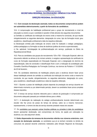 REGIÃO AUTÓNOMA DOS AÇORES
SECRETARIA REGIONAL DA EDUCAÇÃO, CIÊNCIA E CULTURA
DIREÇÃO REGIONAL DA EDUCAÇÃO
6
16.3. Com exceção da declaração assinada, todos os documentos comprovativos podem
ser submetidos eletronicamente, a partir do formulário de candidatura.
16.4. A comprovação da habilitação profissional para o grupo de recrutamento e nível de
educação ou ensino a que o candidato é opositor é feita através dos seguintes documentos:
a) Certidão ou certificado da instituição de ensino onde a mesma foi concluída, de que resulte
obrigatoriamente os seguintes elementos: designação do curso, tipo de formação inicial, grau
académico, classificação profissional e data da respetiva obtenção;
b) Declaração emitida pela instituição de ensino onde foi realizado o estágio pedagógico,
prática pedagógica ou formação na área de docência (prática de ensino supervisionada).
c) Se, aplicável, homologação da profissionalização em serviço, publicada no Diário da
República/Jornal Oficial.
16.5. Para os candidatos aos grupos de recrutamento 120 e 700 – Educação Especial, além do
documento referido na alínea a) do número anterior, é exigida a apresentação de certificado do
curso de formação especializada em Educação Especial, com a designação do domínio de
especialização, data de conclusão e classificação final e com a indicação da acreditação pelo
Conselho Científico-Pedagógico da Formação Contínua, nos termos da Portaria n.º 212/2009,
de 23 de fevereiro.
16.6. Os candidatos detentores de habilitação própria para a docência devem fazer prova
dessa habilitação através de certidão ou certificado da instituição de ensino onde a mesma foi
concluída, de que resulte, obrigatoriamente, os seguintes elementos: designação do curso,
grau académico, classificação académica e data da respetiva obtenção.
16.6.1. Quando a posse de habilitação própria dependa da prestação de serviço docente em
determinado momento ou por determinado período, devem os candidatos fazer prova completa
desses requisitos.
16.7. O tempo de serviço docente relevante para o cálculo da graduação é comprovado por
documento adequado passado por entidade idónea para o efeito.
16.7.1. A declaração da realização do estágio profissionalizante durante determinado ano
escolar não faz prova da posse de tempo de serviço, salvo se a mesma mencionar,
expressamente, o número de dias de serviço docente prestado nesse ano escolar.
17. Os candidatos que exerçam outras funções públicas ou privadas à data da candidatura
devem apresentar declaração, sob compromisso de honra, de opção por colocação na
docência, se a ela adquirirem direito.
18. Estão dispensados da remessa de documentos referida nos números anteriores, com
exceção da declaração assinada, os candidatos que já os tenham remetido no âmbito de
concursos de pessoal docente anteriores realizados pela Direção Regional da Educação,
 