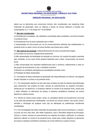REGIÃO AUTÓNOMA DOS AÇORES
SECRETARIA REGIONAL DA EDUCAÇÃO, CIÊNCIA E CULTURA
DIREÇÃO REGIONAL DA EDUCAÇÃO
7
desde que os elementos que comprovam tenham sido considerados nas respetivas listas
ordenadas de graduação, salvo os relativos a tempo de serviço referente a funções não
contempladas no n.º 4 do artigo 247.º do ECDRAA.
19. Não são consideradas:
a) Candidaturas incompletas, não validadas e submetidas pelos candidatos, nos termos fixados
no presente Aviso;
b) Candidaturas fora do prazo estipulado para o efeito;
c) Apresentação de documentos por via de encaminhamento diferente das estabelecidas no
presente Aviso ou após o termo do prazo também aqui fixado para o efeito.
20. São motivos de exclusão, independentemente de outros procedimentos legais:
a) Formulário de concurso irregularmente preenchido;
b) Não apresentação da declaração de oposição ao concurso, em suporte de papel e assinada
pelo candidato, ou por quem tenha poderes bastantes para o fazer, comprovados nos termos
da lei;
c) Não comprovação dos requisitos habilitacionais para a docência, relativamente a cada um
dos grupos de recrutamento a que o candidato é opositor;
d) Estarem os candidatos abrangidos por penalidades previstas na lei;
e) Prestação de falsas declarações.
21. Os projetos de listas ordenadas de graduação são disponibilizados na Internet, nas páginas
oficiais indicadas no número 4 do presente Aviso.
21.1. Os interessados dispõem de dois dias úteis contados da data da referida disponibilização
para reclamarem dos projetos de listas, através do preenchimento do respetivo formulário,
distribuído por via eletrónica, no endereço referido no número 6 do presente Aviso, sendo para
o efeito utilizados os elementos de acesso à respetiva candidatura (endereço de correio
eletrónico e palavra-chave).
21.2. Dentro do mesmo prazo podem, ainda, os candidatos desistir do procedimento concursal
ou de parte das preferências manifestadas, nos termos do número anterior, não sendo, porém,
admitida a introdução de qualquer outro tipo de alterações às preferências inicialmente
manifestadas.
21.3. Da homologação das listas ordenadas de graduação cabe recurso hierárquico, a interpor,
no prazo de cinco dias úteis, sem efeito suspensivo, para o Secretário Regional da Educação,
Ciência e Cultura, através do preenchimento do respetivo formulário, distribuído no endereço
eletrónico referido no número 6 do presente Aviso, sendo para o efeito utilizados os elementos
de acesso à respetiva candidatura (endereço de correio eletrónico e palavra-chave).
 