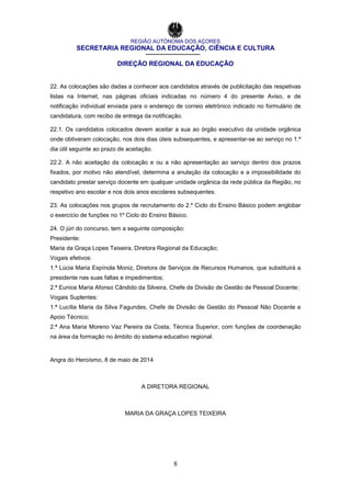 REGIÃO AUTÓNOMA DOS AÇORES
SECRETARIA REGIONAL DA EDUCAÇÃO, CIÊNCIA E CULTURA
DIREÇÃO REGIONAL DA EDUCAÇÃO
8
22. As colocações são dadas a conhecer aos candidatos através de publicitação das respetivas
listas na Internet, nas páginas oficiais indicadas no número 4 do presente Aviso, e de
notificação individual enviada para o endereço de correio eletrónico indicado no formulário de
candidatura, com recibo de entrega da notificação.
22.1. Os candidatos colocados devem aceitar a sua ao órgão executivo da unidade orgânica
onde obtiveram colocação, nos dois dias úteis subsequentes, e apresentar-se ao serviço no 1.º
dia útil seguinte ao prazo de aceitação.
22.2. A não aceitação da colocação e ou a não apresentação ao serviço dentro dos prazos
fixados, por motivo não atendível, determina a anulação da colocação e a impossibilidade do
candidato prestar serviço docente em qualquer unidade orgânica da rede pública da Região, no
respetivo ano escolar e nos dois anos escolares subsequentes.
23. As colocações nos grupos de recrutamento do 2.º Ciclo do Ensino Básico podem englobar
o exercício de funções no 1º Ciclo do Ensino Básico.
24. O júri do concurso, tem a seguinte composição:
Presidente:
Maria da Graça Lopes Teixeira, Diretora Regional da Educação;
Vogais efetivos:
1.ª Lúcia Maria Espínola Moniz, Diretora de Serviços de Recursos Humanos, que substituirá a
presidente nas suas faltas e impedimentos;
2.ª Eunice Maria Afonso Cândido da Silveira, Chefe de Divisão de Gestão de Pessoal Docente;
Vogais Suplentes:
1.ª Lucília Maria da Silva Fagundes, Chefe de Divisão de Gestão do Pessoal Não Docente e
Apoio Técnico;
2.ª Ana Maria Moreno Vaz Pereira da Costa, Técnica Superior, com funções de coordenação
na área da formação no âmbito do sistema educativo regional.
Angra do Heroísmo, 8 de maio de 2014
A DIRETORA REGIONAL
MARIA DA GRAÇA LOPES TEIXEIRA
 