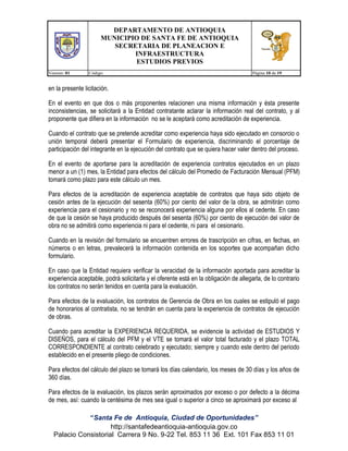 DEPARTAMENTO DE ANTIOQUIA
MUNICIPIO DE SANTA FE DE ANTIOQUIA
SECRETARIA DE PLANEACION E
INFRAESTRUCTURA
ESTUDIOS PREVIOS
Version: 01

Código:

Página 10 de 19

en la presente licitación.
En el evento en que dos o más proponentes relacionen una misma información y ésta presente
inconsistencias, se solicitará a la Entidad contratante aclarar la información real del contrato, y al
proponente que difiera en la información no se le aceptará como acreditación de experiencia.
Cuando el contrato que se pretende acreditar como experiencia haya sido ejecutado en consorcio o
unión temporal deberá presentar el Formulario de experiencia, discriminando el porcentaje de
participación del integrante en la ejecución del contrato que se quiera hacer valer dentro del proceso.
En el evento de aportarse para la acreditación de experiencia contratos ejecutados en un plazo
menor a un (1) mes, la Entidad para efectos del cálculo del Promedio de Facturación Mensual (PFM)
tomará como plazo para este cálculo un mes.
Para efectos de la acreditación de experiencia aceptable de contratos que haya sido objeto de
cesión antes de la ejecución del sesenta (60%) por ciento del valor de la obra, se admitirán como
experiencia para el cesionario y no se reconocerá experiencia alguna por ellos al cedente. En caso
de que la cesión se haya producido después del sesenta (60%) por ciento de ejecución del valor de
obra no se admitirá como experiencia ni para el cedente, ni para el cesionario.
Cuando en la revisión del formulario se encuentren errores de trascripción en cifras, en fechas, en
números o en letras, prevalecerá la información contenida en los soportes que acompañan dicho
formulario.
En caso que la Entidad requiera verificar la veracidad de la información aportada para acreditar la
experiencia aceptable, podrá solicitarla y el oferente está en la obligación de allegarla, de lo contrario
los contratos no serán tenidos en cuenta para la evaluación.
Para efectos de la evaluación, los contratos de Gerencia de Obra en los cuales se estipuló el pago
de honorarios al contratista, no se tendrán en cuenta para la experiencia de contratos de ejecución
de obras.
Cuando para acreditar la EXPERIENCIA REQUERIDA, se evidencie la actividad de ESTUDIOS Y
DISEÑOS, para el cálculo del PFM y el VTE se tomará el valor total facturado y el plazo TOTAL
CORRESPONDIENTE al contrato celebrado y ejecutado; siempre y cuando este dentro del periodo
establecido en el presente pliego de condiciones.
Para efectos del cálculo del plazo se tomará los días calendario, los meses de 30 días y los años de
360 días.
Para efectos de la evaluación, los plazos serán aproximados por exceso o por defecto a la décima
de mes, así: cuando la centésima de mes sea igual o superior a cinco se aproximará por exceso al
“Santa Fe de Antioquia, Ciudad de Oportunidades”
http://santafedeantioquia-antioquia.gov.co
Palacio Consistorial Carrera 9 No. 9-22 Tel. 853 11 36 Ext. 101 Fax 853 11 01

 