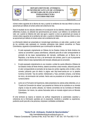 DEPARTAMENTO DE ANTIOQUIA
MUNICIPIO DE SANTA FE DE ANTIOQUIA
SECRETARIA DE PLANEACION E
INFRAESTRUCTURA
ESTUDIOS PREVIOS
Version: 01

Código:

Página 11 de 19

número entero siguiente de la décima de mes y cuando la centésima de mes sea inferior a cinco se
aproximará por defecto al número entero de la décima de mes.
Para el resultado de los cálculos obtenidos en la evaluación de los distintos criterios de experiencia
(diferentes al plazo), se utilizarán las aproximaciones por exceso o por defecto a la centésima del
valor, así: cuando la milésima del valor sea igual o superior a cinco se aproximará por exceso al
número entero siguiente de la centésima del valor y cuando la milésima del valor sea inferior a cinco
se aproximará por defecto al número entero de la centésima del valor.
La información deberá ser presentada en moneda legal colombiana, en este orden, cuando el valor
de los contratos este expresado en monedas extranjeras éste deberá convertirse en Pesos
Colombianos, siguiendo el procedimiento que a continuación se describe:
i.

Si está expresado originalmente en Dólares de los Estados Unidos de Norte América los
valores se convertirán a pesos colombianos, utilizando para ello el valor correspondiente al
promedio de las tasas representativas del mercado, certificadas por el Banco de la
República, a las fechas de inicio y de terminación del contrato, para lo cual el proponente
deberá indicar la tasa representativa del mercado utilizada para la conversión.

ii.

Si está expresado originalmente en una moneda o unidad de cuenta diferente a Dólares de
los Estados Unidos de Norte América, deberá convertirse a ésta moneda, utilizando para ello
el valor correspondiente al promedio de las tasas de cambio vigentes entre el dólar y dicha
moneda (utilizando para tal efecto la página web http://www.oanda.com en la pestaña
Currency Converter. Tipo de cambio: interbancario y Tasa: promedio compra), a las fechas
de inicio y de terminación del contrato. Hecho esto se procederá en la forma que señala el
numeral anterior.

iii.

Junto con el Formulario de Experiencia, debe presentarse los valores antes obtenidos, en un
“Cuadro de Conversión de valores” que presente los Valores de los contratos en su moneda
original, la tasa de cambio utilizada, los Valores convertidos de los Contratos en Moneda
Colombiana. Así mismo, los valores facturados tanto en moneda original como en Moneda
Colombiana.

El ente territorial se reserva el derecho de verificar integralmente la autenticidad, exactitud y
coherencia de la información aportada por el proponente, tendiente a acreditar su experiencia,
pudiendo acudir para ello a las personas, empresas o entidades contratantes.

“Santa Fe de Antioquia, Ciudad de Oportunidades”
http://santafedeantioquia-antioquia.gov.co
Palacio Consistorial Carrera 9 No. 9-22 Tel. 853 11 36 Ext. 101 Fax 853 11 01

 