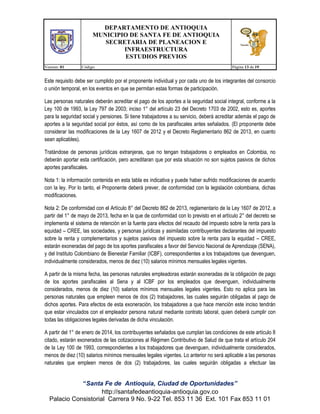 DEPARTAMENTO DE ANTIOQUIA
MUNICIPIO DE SANTA FE DE ANTIOQUIA
SECRETARIA DE PLANEACION E
INFRAESTRUCTURA
ESTUDIOS PREVIOS
Version: 01

Código:

Página 13 de 19

Este requisito debe ser cumplido por el proponente individual y por cada uno de los integrantes del consorcio
o unión temporal, en los eventos en que se permitan estas formas de participación.
Las personas naturales deberán acreditar el pago de los aportes a la seguridad social integral, conforme a la
Ley 100 de 1993, la Ley 797 de 2003; inciso 1° del artículo 23 del Decreto 1703 de 2002, esto es, aportes
para la seguridad social y pensiones. Si tiene trabajadores a su servicio, deberá acreditar además el pago de
aportes a la seguridad social por éstos, así como de los parafiscales antes señalados. (El proponente debe
considerar las modificaciones de la Ley 1607 de 2012 y el Decreto Reglamentario 862 de 2013, en cuanto
sean aplicables).
Tratándose de personas jurídicas extranjeras, que no tengan trabajadores o empleados en Colombia, no
deberán aportar esta certificación, pero acreditaran que por esta situación no son sujetos pasivos de dichos
aportes parafiscales.
Nota 1: la información contenida en esta tabla es indicativa y puede haber sufrido modificaciones de acuerdo
con la ley. Por lo tanto, el Proponente deberá prever, de conformidad con la legislación colombiana, dichas
modificaciones.
Nota 2: De conformidad con el Artículo 8° del Decreto 862 de 2013, reglamentario de la Ley 1607 de 2012, a
partir del 1° de mayo de 2013, fecha en la que de conformidad con lo previsto en el artículo 2° del decreto se
implementa el sistema de retención en la fuente para efectos del recaudo del impuesto sobre la renta para la
equidad – CREE, las sociedades, y personas jurídicas y asimiladas contribuyentes declarantes del impuesto
sobre la renta y complementarios y sujetos pasivos del impuesto sobre la renta para la equidad – CREE,
estarán exoneradas del pago de los aportes parafiscales a favor del Servicio Nacional de Aprendizaje (SENA),
y del Instituto Colombiano de Bienestar Familiar (ICBF), correspondientes a los trabajadores que devenguen,
individualmente considerados, menos de diez (10) salarios mínimos mensuales legales vigentes.
A partir de la misma fecha, las personas naturales empleadoras estarán exoneradas de la obligación de pago
de los aportes parafiscales al Sena y al ICBF por los empleados que devenguen, individualmente
considerados, menos de diez (10) salarios mínimos mensuales legales vigentes. Esto no aplica para las
personas naturales que empleen menos de dos (2) trabajadores, las cuales seguirán obligadas al pago de
dichos aportes. Para efectos de esta exoneración, los trabajadores a que hace mención este inciso tendrán
que estar vinculados con el empleador persona natural mediante contrato laboral, quien deberá cumplir con
todas las obligaciones legales derivadas de dicha vinculación.
A partir del 1° de enero de 2014, los contribuyentes señalados que cumplan las condiciones de este artículo 8
citado, estarán exonerados de las cotizaciones al Régimen Contributivo de Salud de que trata el artículo 204
de la Ley 100 de 1993, correspondientes a los trabajadores que devenguen, individualmente considerados,
menos de diez (10) salarios mínimos mensuales legales vigentes. Lo anterior no será aplicable a las personas
naturales que empleen menos de dos (2) trabajadores, las cuales seguirán obligadas a efectuar las

“Santa Fe de Antioquia, Ciudad de Oportunidades”
http://santafedeantioquia-antioquia.gov.co
Palacio Consistorial Carrera 9 No. 9-22 Tel. 853 11 36 Ext. 101 Fax 853 11 01

 