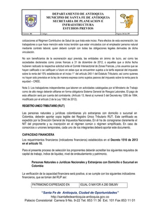 DEPARTAMENTO DE ANTIOQUIA
MUNICIPIO DE SANTA FE DE ANTIOQUIA
SECRETARIA DE PLANEACION E
INFRAESTRUCTURA
ESTUDIOS PREVIOS
Version: 01

Código:

Página 14 de 19

cotizaciones al Régimen Contributivo de Salud de que trata este inciso. Para efectos de esta exoneración, los
trabajadores a que hace mención este inciso tendrán que estar vinculados con el empleador persona natural
mediante contrato laboral, quien deberá cumplir con todas las obligaciones legales derivadas de dicha
vinculación.
No son beneficiarios de la exoneración aquí prevista, las entidades sin ánimo de lucro, así como las
sociedades declaradas como zonas francas a 31 de diciembre de 2012, o aquellas que a dicha fecha
hubieren radicado la respectiva solicitud ante el Comité Intersectorial de Zonas Francas, y los usuarios que se
hayan calificado o se califiquen a futuro en estas que se encuentren sujetos a la tarifa especial del impuesto
sobre la renta del 15% establecida en el inciso 1° del artículo 240-1 del Estatuto Tributario; así como quienes
no hayan sido previstos en la ley de manera expresa como sujetos pasivos del impuesto sobre la renta para la
equidad – CREE.
Nota 3. Los trabajadores independientes que laboren en actividades catalogadas por el Ministerio de Trabajo
como de alto riesgo deberán afiliarse en forma obligatoria Sistema General de Riesgos Laborales. El pago de
esta afiliación será por cuenta del contratante. (Artículo 13, literal a) numeral 5 del Decreto-ley 1295 de 1994,
modificado por el artículo 2 de la Ley 1562 de 2012).

REGISTRO UNICO TRIBUTARIO (RUT)
Las personas naturales y jurídicas colombianas y/o extranjeras con domicilio o sucursal en
Colombia, deberán aportar copia legible del Registro Único Tributario RUT. Este certificado es
expedido por la Dirección General de Impuestos Nacionales. En él ha de consignarse claramente el
NIT del proponente y su inscripción en el régimen común o régimen simplificado. En caso de
consorcios o uniones temporales, cada uno de los integrantes deberá aportar este documento.
CAPACIDAD FINANCIERA
Los requerimientos financieros (indicadores financieros) establecidos en el Decreto 1510 de 2013
en el artículo 10.
Para el presente proceso de selección los proponentes deberán acreditar los siguientes requisitos de
capital de trabajo, índice de liquidez, nivel de endeudamiento y patrimonio.
Personas Naturales o Jurídicas Nacionales y Extranjeras con Domicilio o Sucursal en
Colombia
La verificación de la capacidad financiera será positiva, si se cumple con los siguientes indicadores
financieros, que se toman del RUP así:
PATRIMONIO EXPRESADO EN

IGUAL O MAYOR A 280 SMLMV

“Santa Fe de Antioquia, Ciudad de Oportunidades”
http://santafedeantioquia-antioquia.gov.co
Palacio Consistorial Carrera 9 No. 9-22 Tel. 853 11 36 Ext. 101 Fax 853 11 01

 