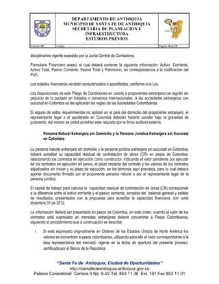 DEPARTAMENTO DE ANTIOQUIA
MUNICIPIO DE SANTA FE DE ANTIOQUIA
SECRETARIA DE PLANEACION E
INFRAESTRUCTURA
ESTUDIOS PREVIOS
Version: 01

Código:

Página 16 de 19

disciplinarios vigente expedido por la Junta Central de Contadores.
Formulario Financiero anexo, el cual deberá contener la siguiente información: Activo Corriente,
Activo Total, Pasivo Corriente, Pasivo Total y Patrimonio, en correspondencia a la codificación del
PUC.
Los estados financieros vendrán consularizados o apostillados, conforme a la Ley.
Las disposiciones de este Pliego de Condiciones en cuanto a proponentes extranjeros se regirán sin
perjuicio de lo pactado en tratados o convenios internacionales. A las sociedades extranjeras con
sucursal en Colombia se les aplicarán las reglas de las Sociedades Colombianas.
Si alguno de estos requerimientos no aplican en el país del domicilio del proponente extranjero, el
representante legal o el apoderado en Colombia deberán hacerlo constar bajo la gravedad de
juramento. Así mismo se podrá acreditar este requisito por la firma auditora externa.
Persona Natural Extranjera sin Domicilio y la Persona Jurídica Extranjera sin Sucursal
en Colombia
La persona natural extranjera sin domicilio y la persona jurídica extranjera sin sucursal en Colombia,
deberá acreditar su capacidad residual de contratación de obras (CR) en pesos de Colombia,
relacionando los contratos en ejecución como constructor, indicando el valor pendiente por ejecutar
de los contratos en ejecución en pesos, el plazo restante del contrato y los valores de los contratos
adjudicados sin iniciar y su plazo de ejecución, en los términos aquí previstos, para lo cual deberá
aportar documento firmado por el proponente persona natural o por el representante legal de la
persona jurídica.
El capital de trabajo para calcular la capacidad residual de contratación de obras (CR) corresponde
a la diferencia entre el activo corriente y el pasivo corriente, tomados del balance general y estado
de resultados, presentados con la propuesta para acreditar la capacidad financiera, con corte
diciembre 31 de 2012.
La información deberá ser presentada en pesos de Colombia, en este orden, cuando el valor de los
contratos esté expresado en monedas extranjeras deberá convertirse a Pesos Colombianos,
siguiendo el procedimiento que a continuación se describe:
i.

Si está expresado originalmente en Dólares de los Estados Unidos de Norte América los
valores se convertirán a pesos colombianos, utilizando para ello el valor correspondiente a la
tasa representativa del mercado vigente en la fecha de apertura del presente proceso,
certificada por el Banco de la República.

“Santa Fe de Antioquia, Ciudad de Oportunidades”
http://santafedeantioquia-antioquia.gov.co
Palacio Consistorial Carrera 9 No. 9-22 Tel. 853 11 36 Ext. 101 Fax 853 11 01

 