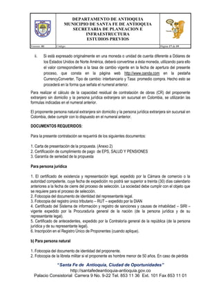 DEPARTAMENTO DE ANTIOQUIA
MUNICIPIO DE SANTA FE DE ANTIOQUIA
SECRETARIA DE PLANEACION E
INFRAESTRUCTURA
ESTUDIOS PREVIOS
Version: 01

ii.

Código:

Página 17 de 19

Si está expresado originalmente en una moneda o unidad de cuenta diferente a Dólares de
los Estados Unidos de Norte América, deberá convertirse a ésta moneda, utilizando para ello
el valor correspondiente a la tasa de cambio vigente en la fecha de apertura del presente
proceso, que consta en la página web http://www.oanda.com en la pestaña
CurrencyConverter. Tipo de cambio: interbancario y Tasa: promedio compra. Hecho esto se
procederá en la forma que señala el numeral anterior.

Para realizar el cálculo de la capacidad residual de contratación de obras (CR) del proponente
extranjero sin domicilio y la persona jurídica extranjera sin sucursal en Colombia, se utilizarán las
formulas indicadas en el numeral anterior.
El proponente persona natural extranjera sin domicilio y la persona jurídica extranjera sin sucursal en
Colombia, debe cumplir con lo dispuesto en el numeral anterior.
DOCUMENTOS REQUERIDOS:
Para la presente contratación se requerirá de los siguientes documentos:
1. Carta de presentación de la propuesta. (Anexo 2)
2. Certificación de cumplimiento de pago de EPS, SALUD Y PENSIONES
3. Garantía de seriedad de la propuesta
Para persona jurídica
1. El certificado de existencia y representación legal, expedido por la Cámara de comercio o la
autoridad competente, cuya fecha de expedición no podrá ser superior a treinta (30) días calendario
anteriores a la fecha de cierre del proceso de selección. La sociedad debe cumplir con el objeto que
se requiere para el proceso de selección.
2. Fotocopia del documento de identidad del representante legal.
3. Fotocopia del registro único tributario – RUT – expedido por la DIAN
4. Certificado del Sistema de información y registro de sanciones y causas de inhabilidad – SIRI –
vigente expedido por la Procuraduría general de la nación (de la persona jurídica y de su
representante legal).
5. Certificado de antecedentes, expedido por la Contraloría general de la república (de la persona
jurídica y de su representante legal).
6. Inscripción en el Registro Único de Proponentes (cuando aplique).
b) Para persona natural
1. Fotocopia del documento de identidad del proponente.
2. Fotocopia de la libreta militar si el proponente es hombre menor de 50 años. En caso de pérdida
“Santa Fe de Antioquia, Ciudad de Oportunidades”
http://santafedeantioquia-antioquia.gov.co
Palacio Consistorial Carrera 9 No. 9-22 Tel. 853 11 36 Ext. 101 Fax 853 11 01

 