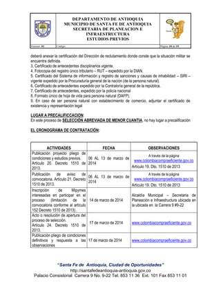 DEPARTAMENTO DE ANTIOQUIA
MUNICIPIO DE SANTA FE DE ANTIOQUIA
SECRETARIA DE PLANEACION E
INFRAESTRUCTURA
ESTUDIOS PREVIOS
Version: 01

Código:

Página 18 de 19

deberá anexar la certificación del Dirección de reclutamiento donde conste que la situación militar se
encuentra definida.
3. Certificado de antecedentes disciplinarios vigente.
4. Fotocopia del registro único tributario – RUT – expedido por la DIAN.
5. Certificado del Sistema de información y registro de sanciones y causas de inhabilidad – SIRI –
vigente expedido por la Procuraduría general de la nación (de la persona natural).
6. Certificado de antecedentes expedido por la Contraloría general de la república.
7. Certificado de antecedentes, expedido por la policía nacional
8. Formato único de hoja de vida para persona natural (DAFP).
9. En caso de ser persona natural con establecimiento de comercio, adjuntar el certificado de
existencia y representación legal
LUGAR A PRECALIFICCACION:
En este proceso de SELECCIÓN ABREVIADA DE MENOR CUANTIA, no hay lugar a precalificación
EL CRONOGRAMA DE CONTRATACIÓN:

ACTIVIDADES
Publicación proyecto pliego de
condiciones y estudios previos.
Artículo 20. Decreto 1510 de
2013.
Publicación de aviso de
convocatoria. Artículo 21. Decreto
1510 de 2013.
Inscripción
de
Mipymes
interesadas en participar en el
proceso (limitación de la
convocatoria conforme al artículo
152 Decreto 1510 de 2013).
Acto o resolución de apertura del
proceso de selección.
Artículo 24. Decreto 1510 de
2013.
Publicación pliego de condiciones
definitivos y respuesta a las
observaciones

FECHA
06 AL 13 de marzo de
2014
06 AL 13 de marzo de
2014

OBSERVACIONES
A través de la página

www.colombiacompraeficiente.gov.co
Artículo 19. Dto. 1510 de 2013
A través de la página

www.colombiacompraeficiente.gov.co
Artículo 19. Dto. 1510 de 2013

14 de marzo de 2014

Alcaldía Municipal – Secretaria de
Planeación e Infraestructura ubicada en
la ubicada en la Carrera 9 #9-22

17 de marzo de 2014

www.colombiacompraeficiente.gov.co

17 de marzo de 2014

www.colombiacompraeficiente.gov.co

“Santa Fe de Antioquia, Ciudad de Oportunidades”
http://santafedeantioquia-antioquia.gov.co
Palacio Consistorial Carrera 9 No. 9-22 Tel. 853 11 36 Ext. 101 Fax 853 11 01

 