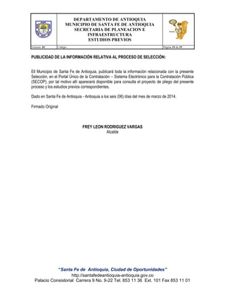 DEPARTAMENTO DE ANTIOQUIA
MUNICIPIO DE SANTA FE DE ANTIOQUIA
SECRETARIA DE PLANEACION E
INFRAESTRUCTURA
ESTUDIOS PREVIOS
Version: 01

Código:

Página 19 de 19

PUBLICIDAD DE LA INFORMACIÓN RELATIVA AL PROCESO DE SELECCIÓN:
Ell Municipio de Santa Fe de Antioquia, publicará toda la información relacionada con la presente
Selección, en el Portal Único de la Contratación – Sistema Electrónico para la Contratación Pública
(SECOP), por tal motivo allí aparecerá disponible para consulta el proyecto de pliego del presente
proceso y los estudios previos correspondientes.
Dado en Santa Fe de Antioquia - Antioquia a los seis (06) días del mes de marzo de 2014.
Firmado Original

FREY LEON RODRIGUEZ VARGAS
Alcalde

“Santa Fe de Antioquia, Ciudad de Oportunidades”
http://santafedeantioquia-antioquia.gov.co
Palacio Consistorial Carrera 9 No. 9-22 Tel. 853 11 36 Ext. 101 Fax 853 11 01

 