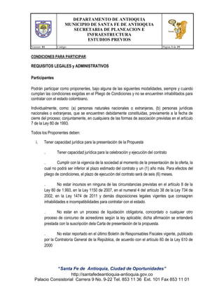 DEPARTAMENTO DE ANTIOQUIA
MUNICIPIO DE SANTA FE DE ANTIOQUIA
SECRETARIA DE PLANEACION E
INFRAESTRUCTURA
ESTUDIOS PREVIOS
Version: 01

Código:

Página 3 de 19

CONDICIONES PARA PARTICIPAR:

REQUISITOS LEGALES y ADMINISTRATIVOS
Participantes
Podrán participar como proponentes, bajo alguna de las siguientes modalidades, siempre y cuando
cumplan las condiciones exigidas en el Pliego de Condiciones y no se encuentren inhabilitados para
contratar con el estado colombiano.
Individualmente, como: (a) personas naturales nacionales o extranjeras, (b) personas jurídicas
nacionales o extranjeras, que se encuentren debidamente constituidas, previamente a la fecha de
cierre del proceso; conjuntamente, en cualquiera de las formas de asociación previstas en el artículo
7 de la Ley 80 de 1993.
Todos los Proponentes deben:
i.

Tener capacidad jurídica para la presentación de la Propuesta
.

Tener capacidad jurídica para la celebración y ejecución del contrato

.
Cumplir con la vigencia de la sociedad al momento de la presentación de la oferta, la
cual no podrá ser inferior al plazo estimado del contrato y un (1) año más. Para efectos del
pliego de condiciones, el plazo de ejecución del contrato será de seis (6) meses.
.
No estar incursos en ninguna de las circunstancias previstas en el artículo 8 de la
Ley 80 de 1.993, en la Ley 1150 de 2007, en el numeral 4 del artículo 38 de la Ley 734 de
2002, en la Ley 1474 de 2011 y demás disposiciones legales vigentes que consagren
inhabilidades e incompatibilidades para contratar con el estado.
.
No estar en un proceso de liquidación obligatoria, concordato o cualquier otro
proceso de concurso de acreedores según la ley aplicable; dicha afirmación se entenderá
prestada con la suscripción dela Carta de presentación de la propuesta.
.
No estar reportado en el último Boletín de Responsables Fiscales vigente, publicado
por la Contraloría General de la República, de acuerdo con el artículo 60 de la Ley 610 de
2000

“Santa Fe de Antioquia, Ciudad de Oportunidades”
http://santafedeantioquia-antioquia.gov.co
Palacio Consistorial Carrera 9 No. 9-22 Tel. 853 11 36 Ext. 101 Fax 853 11 01

 