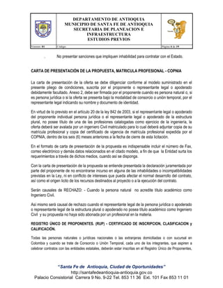 DEPARTAMENTO DE ANTIOQUIA
MUNICIPIO DE SANTA FE DE ANTIOQUIA
SECRETARIA DE PLANEACION E
INFRAESTRUCTURA
ESTUDIOS PREVIOS
Version: 01

.

Código:

Página 4 de 19

No presentar sanciones que impliquen inhabilidad para contratar con el Estado.

CARTA DE PRESENTACIÓN DE LA PROPUESTA, MATRICULA PROFESIONAL - COPNIA
La carta de presentación de la oferta se debe diligenciar conforme al modelo suministrado en el
presente pliego de condiciones, suscrita por el proponente o representante legal o apoderado
debidamente facultado. Anexo 2, debe ser firmada por el proponente cuando es persona natural o, si
es persona jurídica o si la oferta se presenta bajo la modalidad de consorcio o unión temporal, por el
representante legal indicando su nombre y documento de identidad.
En virtud de lo previsto en el artículo 20 de la ley 842 de 2003, si el representante legal o apoderado
del proponente individual persona jurídica o el representante legal o apoderado de la estructura
plural, no posee título de una de las profesiones catalogadas como ejercicio de la ingeniería, la
oferta deberá ser avalada por un ingeniero Civil matriculado para lo cual deberá adjuntar copia de su
matrícula profesional y copia del certificado de vigencia de matrícula profesional expedida por el
COPNIA, dentro de los seis (6) meses anteriores a la fecha de cierre de esta licitación.
En el formato de carta de presentación de la propuesta es indispensable incluir el número de Fax,
correo electrónico y demás datos relacionados en el citado modelo, a fin de que la Entidad surta los
requerimientos a través de dichos medios, cuando así se disponga.
Con la carta de presentación de la propuesta se entiende presentada la declaración juramentada por
parte del proponente de no encontrarse incurso en alguna de las inhabilidades o incompatibilidades
previstas en la Ley, ni en conflicto de intereses que pueda afectar el normal desarrollo del contrato,
así como el origen licito de los recursos destinados al proyecto o a la ejecución del contrato.
Serán causales de RECHAZO: - Cuando la persona natural no acredite título académico como
Ingeniero Civil.
Así mismo será causal de rechazo cuando el representante legal de la persona jurídica o apoderado
o representante legal de la estructura plural o apoderado no posea título académico como Ingeniero
Civil y su propuesta no haya sido abonada por un profesional en la materia.
REGISTRO ÚNICO DE PROPONENTES. (RUP) - CERTIFICADO DE INSCRIPCION, CLASIFICACION y
CALIFICACIÓN.
Todas las personas naturales o jurídicas nacionales o las extranjeras domiciliadas o con sucursal en
Colombia y cuando se trate de Consorcio o Unión Temporal, cada uno de los integrantes, que aspiren a
celebrar contratos con las entidades estatales, deberán estar inscritas en el Registro Único de Proponentes,

“Santa Fe de Antioquia, Ciudad de Oportunidades”
http://santafedeantioquia-antioquia.gov.co
Palacio Consistorial Carrera 9 No. 9-22 Tel. 853 11 36 Ext. 101 Fax 853 11 01

 