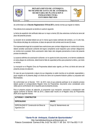DEPARTAMENTO DE ANTIOQUIA
MUNICIPIO DE SANTA FE DE ANTIOQUIA
SECRETARIA DE PLANEACION E
INFRAESTRUCTURA
ESTUDIOS PREVIOS
Version: 01

Código:

Página 5 de 19

de conformidad con el Decreto Reglamentario 1510 de 2013 y demás normas que regulan la materia.
Para efectos de la evaluación se tendrá en cuenta lo siguiente:
La fecha de expedición del certificado debe ser no mayor a treinta (30) días anteriores a la fecha de cierre del
plazo del presente proceso.
La duración de la sociedad deberá ser por lo menos igual al plazo estimado del contrato y un (1) año más.
Para efectos del pliego de condiciones, el plazo de ejecución del contrato será de seis (6) meses.
Si el representante legal de la sociedad tiene restricciones para contraer obligaciones en nombre de la misma,
deberá acreditar autorización suficiente del órgano competente social respectivo para contraer obligaciones
en nombre de la sociedad. Dicha autorización debe haber sido otorgada previamente al cierre del presente
proceso de selección.
La ausencia definitiva de autorización suficiente o el no aporte de dicho documento, en el término establecido
en estos pliegos de condiciones, determinará la falta de capacidad jurídica para presentar la oferta, y por tanto
su rechazo.
La inscripción en el Registro Único de Proponentes deberá estar vigente y en firme a la fecha del cierre del
presente proceso de selección.
En caso de que el proponente o alguno de sus integrantes no estén inscritos en la actividad, especialidad y
grupo exigidos en el presente pliego a la fecha de cierre de la presente licitación pública su propuesta será
RECHAZADA.
De conformidad con el Decreto 1510 de 2013, todo el que pretenda participar en el presente proceso
deberá aportar el correspondiente Registro Único de Proponentes; documento único considerado como
válido para la confrontación de lo requerido para el presente proceso.
Para el presente proceso de selección, el proponente cuya inscripción, renovación o actualización esté
vigente conforme al Decreto 1464 de 2010 y deberá estar inscrito en el Registro Único de Proponentes
(RUP) de la siguiente manera:
ACTIVIDAD 1: CONSTRUCTOR
ESPECIALIDAD

GRUPO

ESPECIALIDAD 07: Construcción de Obras de
Ingeniería Civil

Grupo 02: Mantenimiento vial

“Santa Fe de Antioquia, Ciudad de Oportunidades”
http://santafedeantioquia-antioquia.gov.co
Palacio Consistorial Carrera 9 No. 9-22 Tel. 853 11 36 Ext. 101 Fax 853 11 01

 
